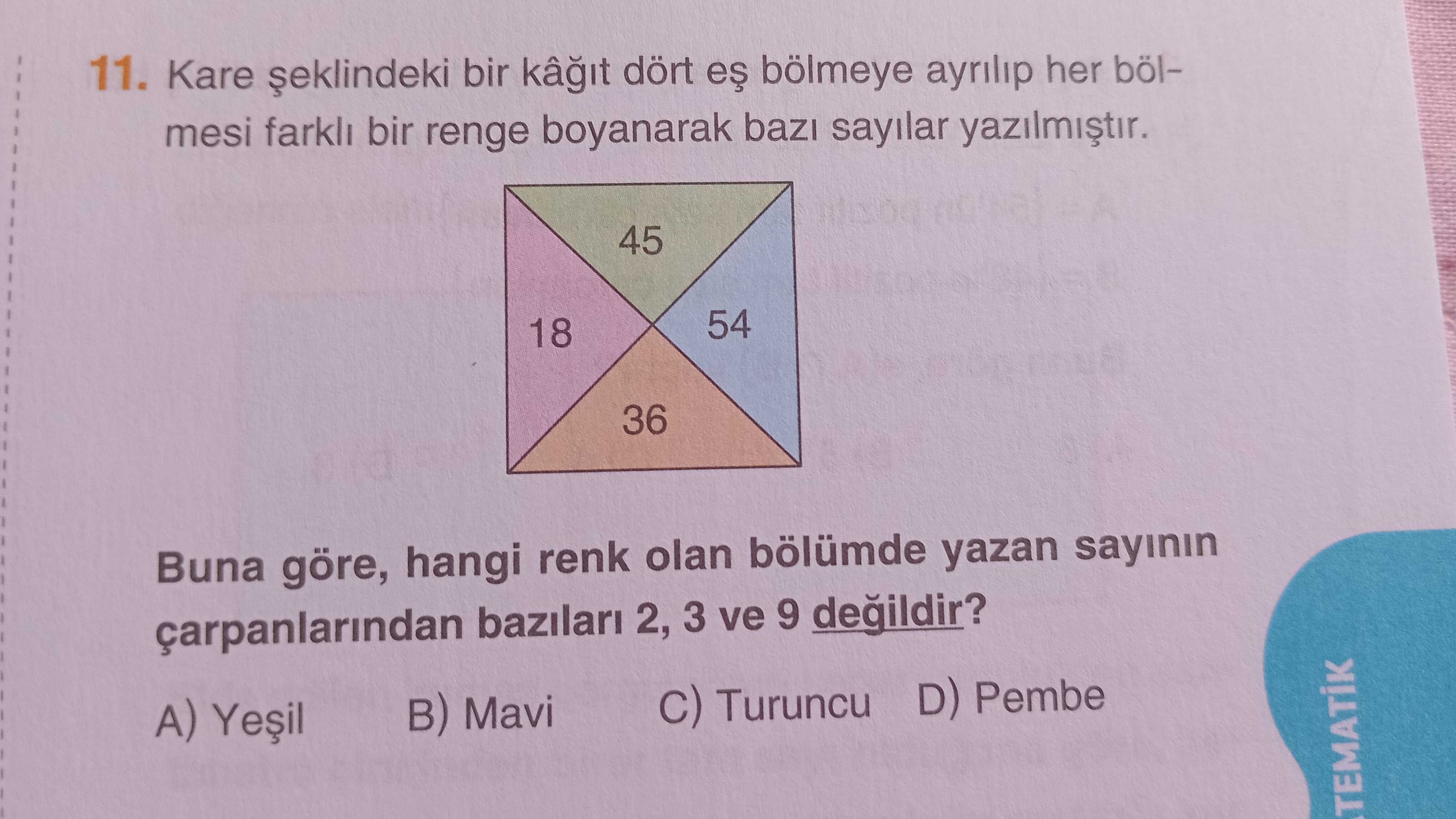 11. Kare bir kâ dört bölmeye ayrilip her bölmesi bir renge boyanarak sayilar 45 54 18 36 Buna göre, hangi renk olan bölümde yazan sayinin bazilari 2, 3 ve 9 degildir. Turuncu D) Pembe B) Mavi A) 11. Turuncu D) Pembe B) Mavi A). ?? Model.Question.title