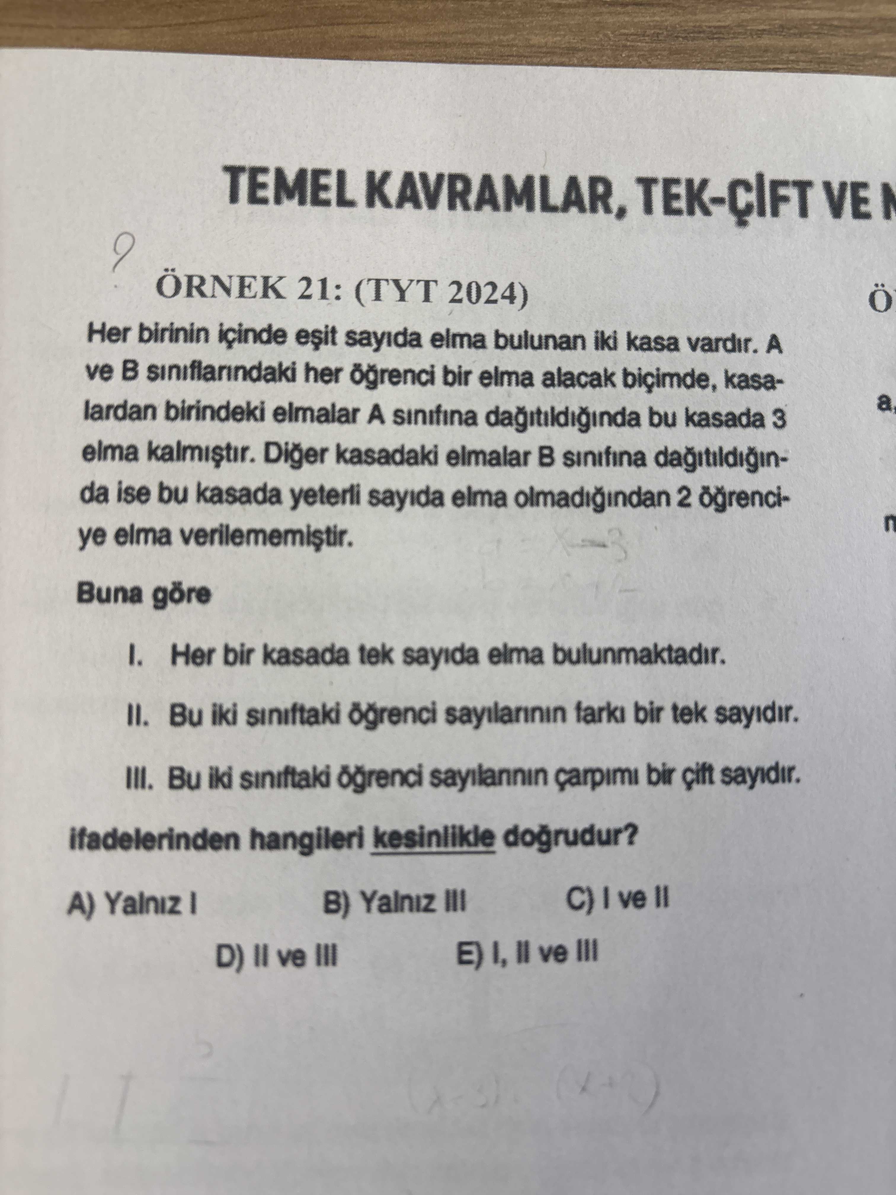 VE ÖRNEK 21: (TYT 2024) Ö Her birinin içinde sayida elma bulunan iki kasa vardir. A ve siniflarindaki her bir elma alacak biçimde, kasaa lardan birindeki elmalar A sinifina bu kasada 3 elma Diger kasadaki elmalar sinifina da ise bu kasada yeterli sayida elma olmadigindan 2 n ye elma Buna göre I. Her bir kasada tek sayida elma bulunmaktadir. Bu iki siniftaki sayilarinin farki bir tek sayidir. III. Bu iki siniftaki sayilannin çarpimi bir sayidir. ifadelerinden hangileri kesinlikle A) Yalniz B) Yalniz III D) II ve III \ , , , , , , , , , , , , , , , , , , , , , , , , , , , , , , , , , , , , , , , , , , , , , , , , , , , , , , , , , , , , , , , , , , , , , , , , , , , , , , , , , , , , , , , , ,. ?? Model.Question.title