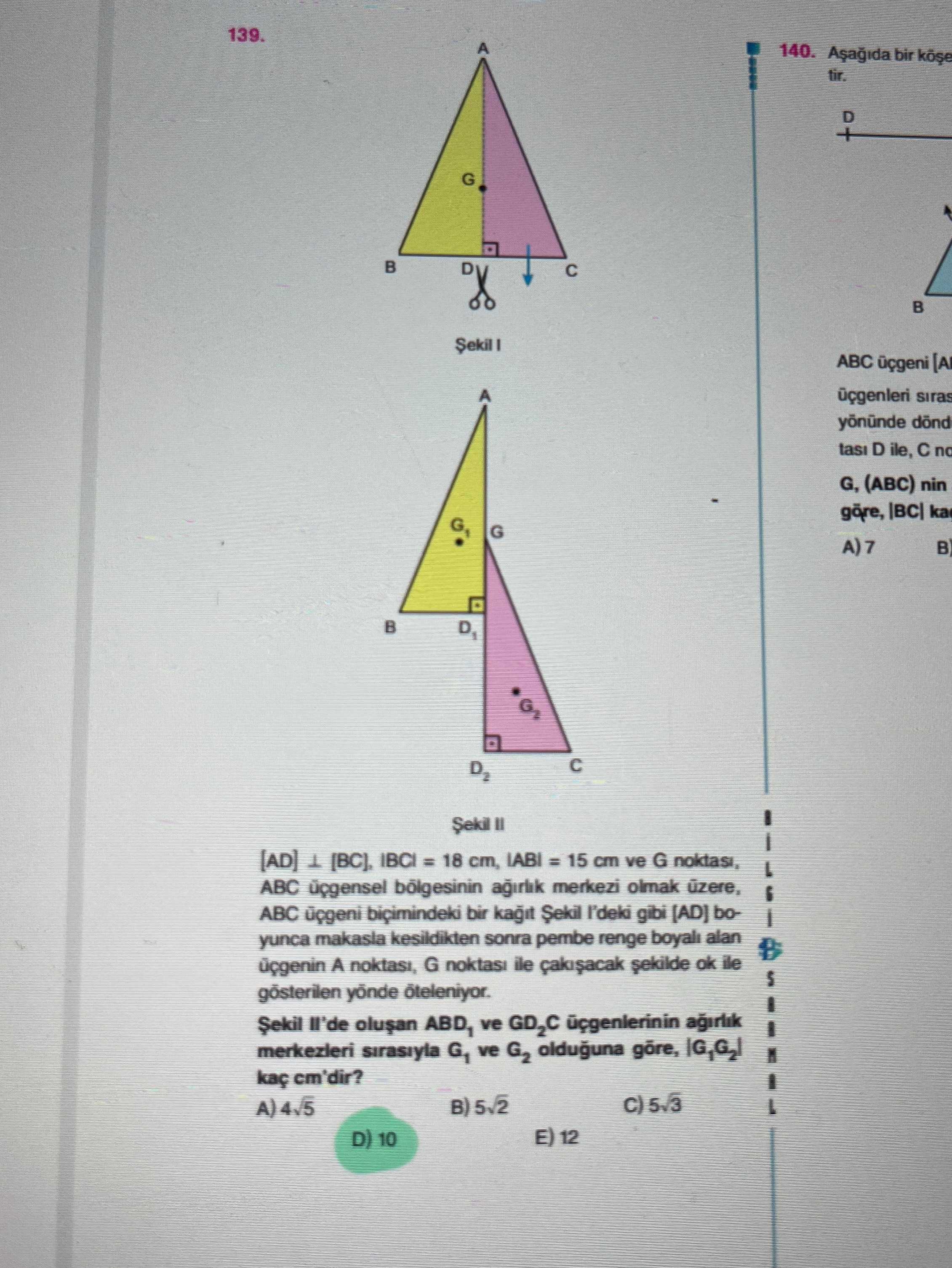 139. 140. bir to G ABC [A siras yōnünde tasi D ile, no G, (ABC) nin ka G A)7 D2 [AD] IBCI = 18 cm, cm ve G ABC merkezi olmak ABC biçimindeki bir gibi (AD) yunca kesildikten sonra pembe renge boyali alan A noktasi, G noktasi ile sekilde ok ile gösterilen ve GD2C agirlik merkezleri sirasiyla G1 ve G2 olduguna cm'dir. B) 5v2 E) 12 D) 10 139. B) 5v2 E) 12 D) 10. ?? Model.Question.title