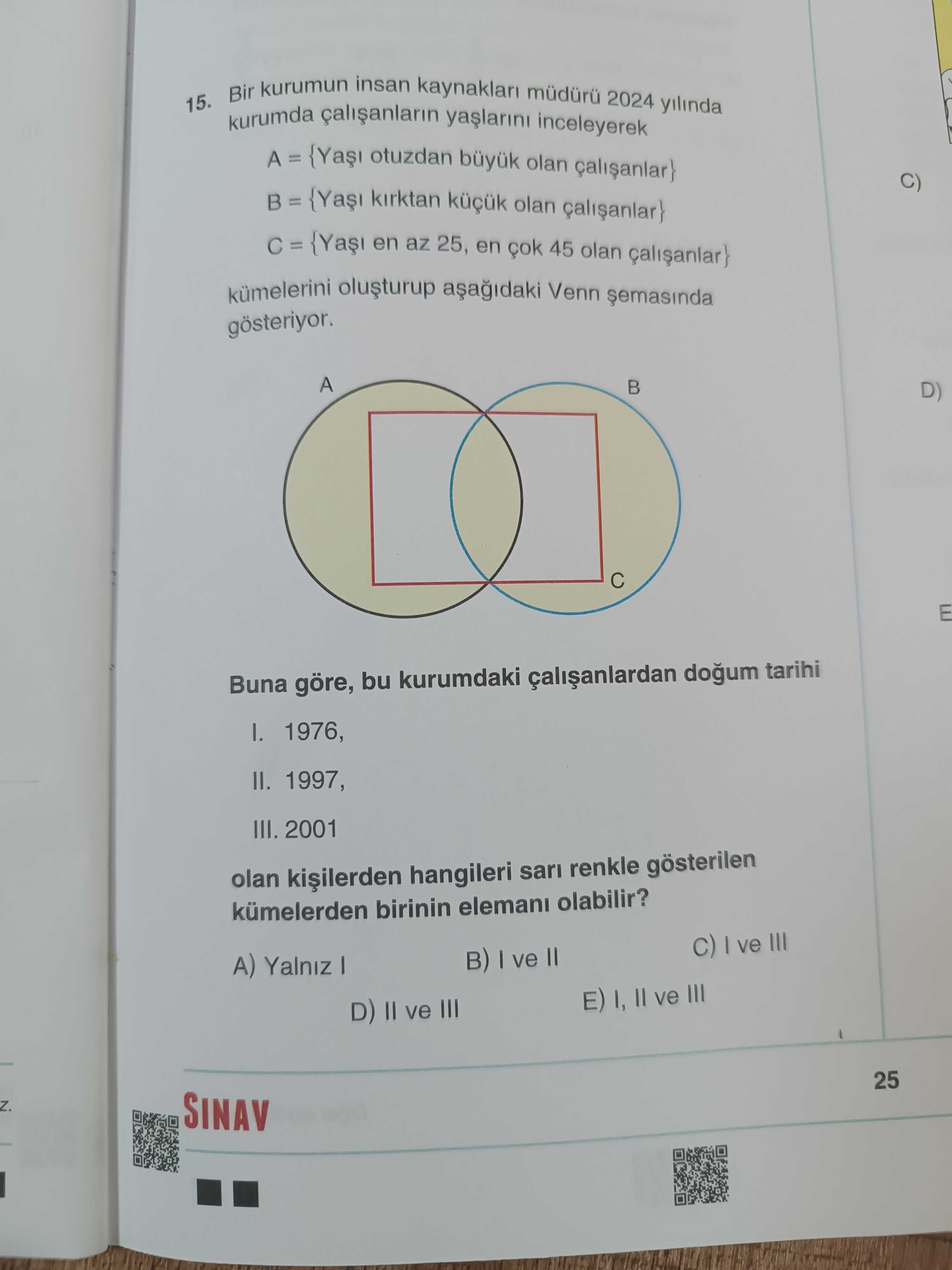 15. Bir kurumun insan 2024 yilinda kurumda inceleyerek A = otuzdan büyuk olan C) kirktan olan en az 25, en 45 olan Venn A D) E Buna göre, bu kurumdaki dogum tarihi 1976, II. 1997, III. 2001 olan hangileri sari renkle gösterilen kümelerden birinin elemani olabilir. C) ve III ve II A) Yalniz E) ve III D) ve III 25 SINAV 15. C) ve III ve II A) Yalniz E) ve III D) ve III 25 SINAV. ?? Model.Question.title