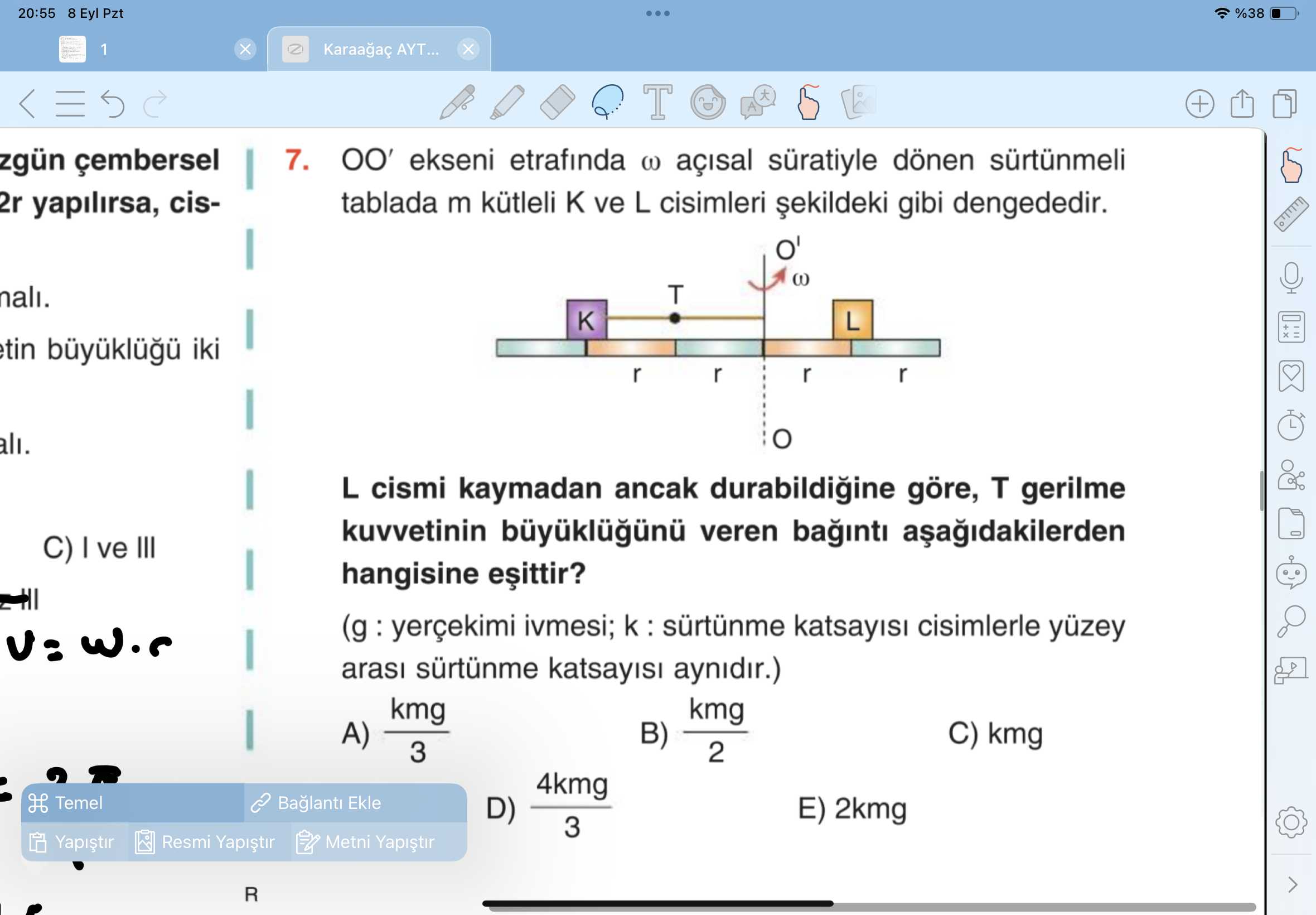 20:55 8 Eyl Pzt %38 1 AYT. T zgün çembersel 7. OO' ekseni etrafinda açisal süratiyle dönen sürtünmeli tablada m kütleli ve L cisimleri gibi dengededir. 2r yapilirsa, cisT nali. L tin iki r ali. L cismi kaymadan ancak göre, T gerilme kuvvetinin veren baginti C) ve III hangisine ivmesi; cisimlerle yüzey arasi sürtünme aynidir. ) kmg B) C) kmg 3 2 4kmg H Temel Ekle E) 2kmg D) 3 Resmi Metni R 20:55 8 Eyl Pzt %38 1 AYT. ) kmg B) C) kmg 3 2 4kmg H Temel Ekle E) 2kmg D) 3 Resmi Metni R. ?? Model.Question.title