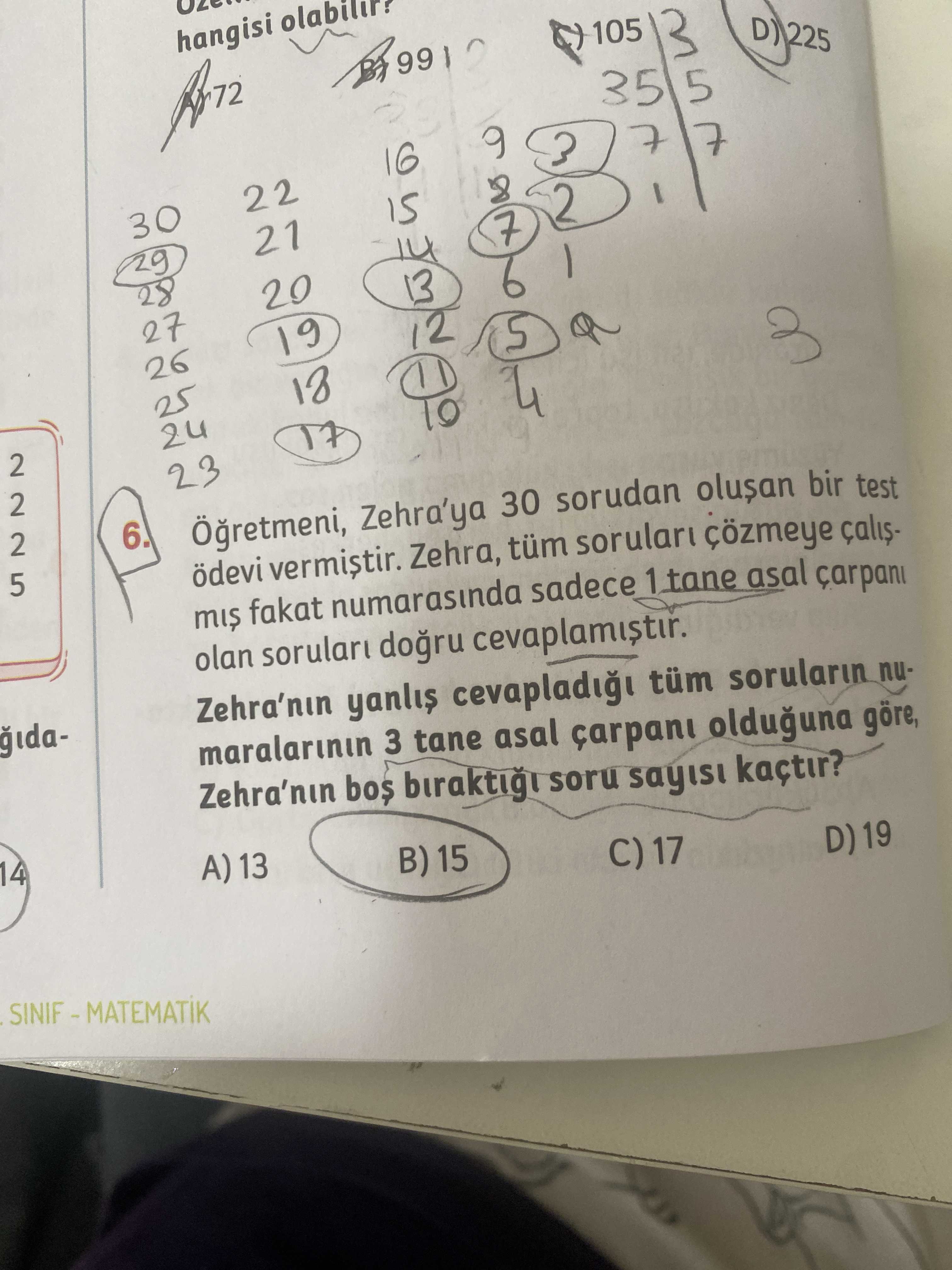 Hangisi 105 35 16 22 30 3 5 7 28 8 9 7 3 7 29 21 2 20 27 13 6 26 19 12 25 5 18 2 5 24 17 23 4 6. Zehra'ya 30 sorudan bir test ödevi Zehra, tüm sorular çözmeye mis fakat numarasinda sadece tane asal carpani olan cevaplamistir. Zehra'nin tüm sorularin maralarinin 3 tane asal olduguna göre, Zehra'nin soru sayisi kaçtir. 14 A) 13 B) 15 C) 17 D) 19 hangisi 105 35 16 22 30 3 5 7 28 8 9 7 3 7 29 21 2 20 27 13 6 26 19 12 25 5 18 2 5 24 17 23 4 6. 14 A) 13 B) 15 C) 17 D) 19. ?? Model.Question.title