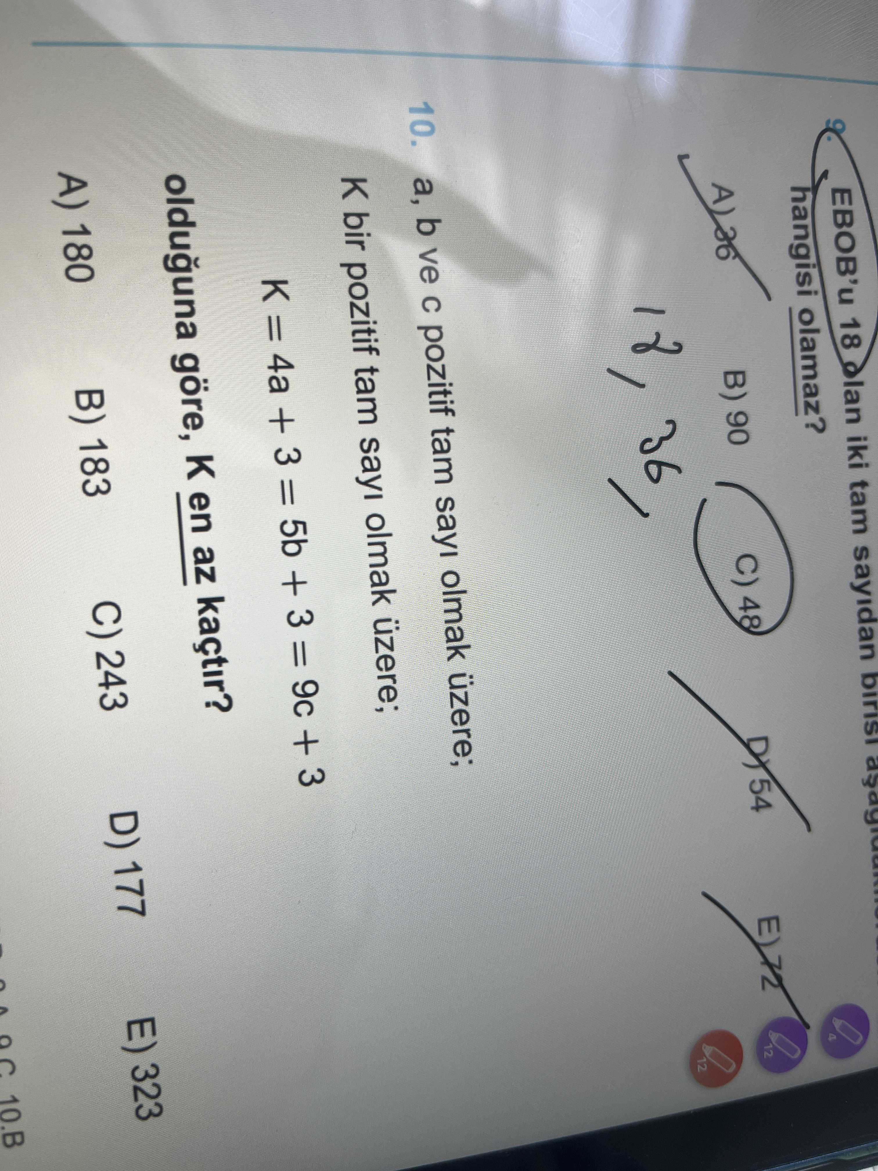 18 iki tam sayidan hangisi olamaz. C) 48 12 B) 90 12 10. b ve pozitif tam sayi olmak üzere; bir pozitif tam sayi olmak üzere; = 4a + 3 = 5b + 3 = 9c + 3 olduguna göre, en az kaçtir. E) 323 D) 177 C) 243 B) 183 A) 180 10. B 18 iki tam sayidan hangisi olamaz. B. ?? Model.Question.title