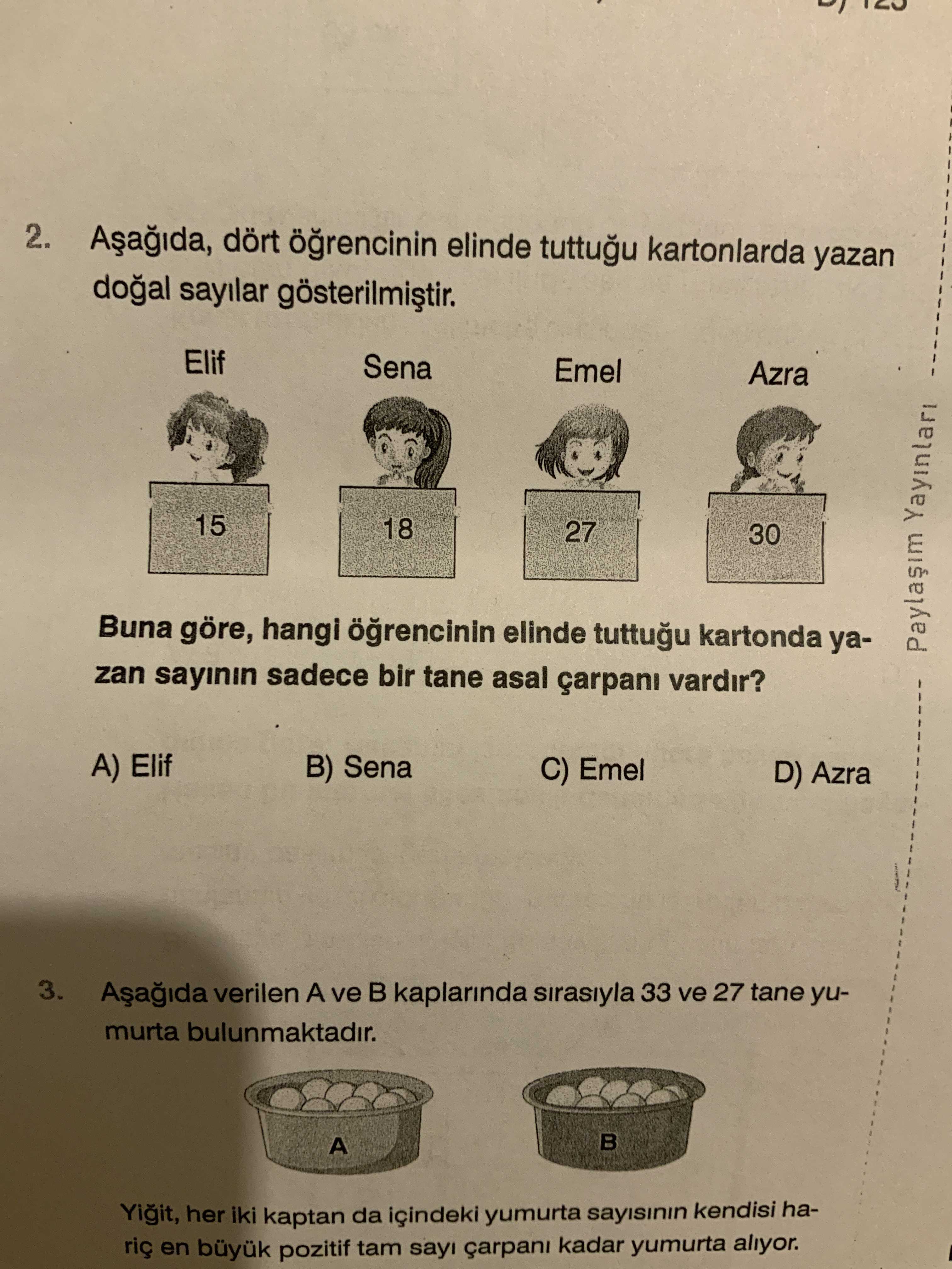2. dört elinde tuttugu kartonlarda yazan sayilar Elif Sena Emel Azra 15 18 27 30 Buna göre, hangi elinde tuttugu kartonda yaYayinlari zan sayinin sadece bir tane asal çarpani vardir. A) Elif B) Sena C) Emel D) Azra 3. verilen A ve kaplarinda sirasiyla 33 ve 27 tane yumurta bulunmaktadir. A Yigit, her iki kaptan da içindeki yumurta sayisinin kendisi haen büyuk pozitif tam sayi çarpani kadar yumurta aliyor. ?? Model.Question.title