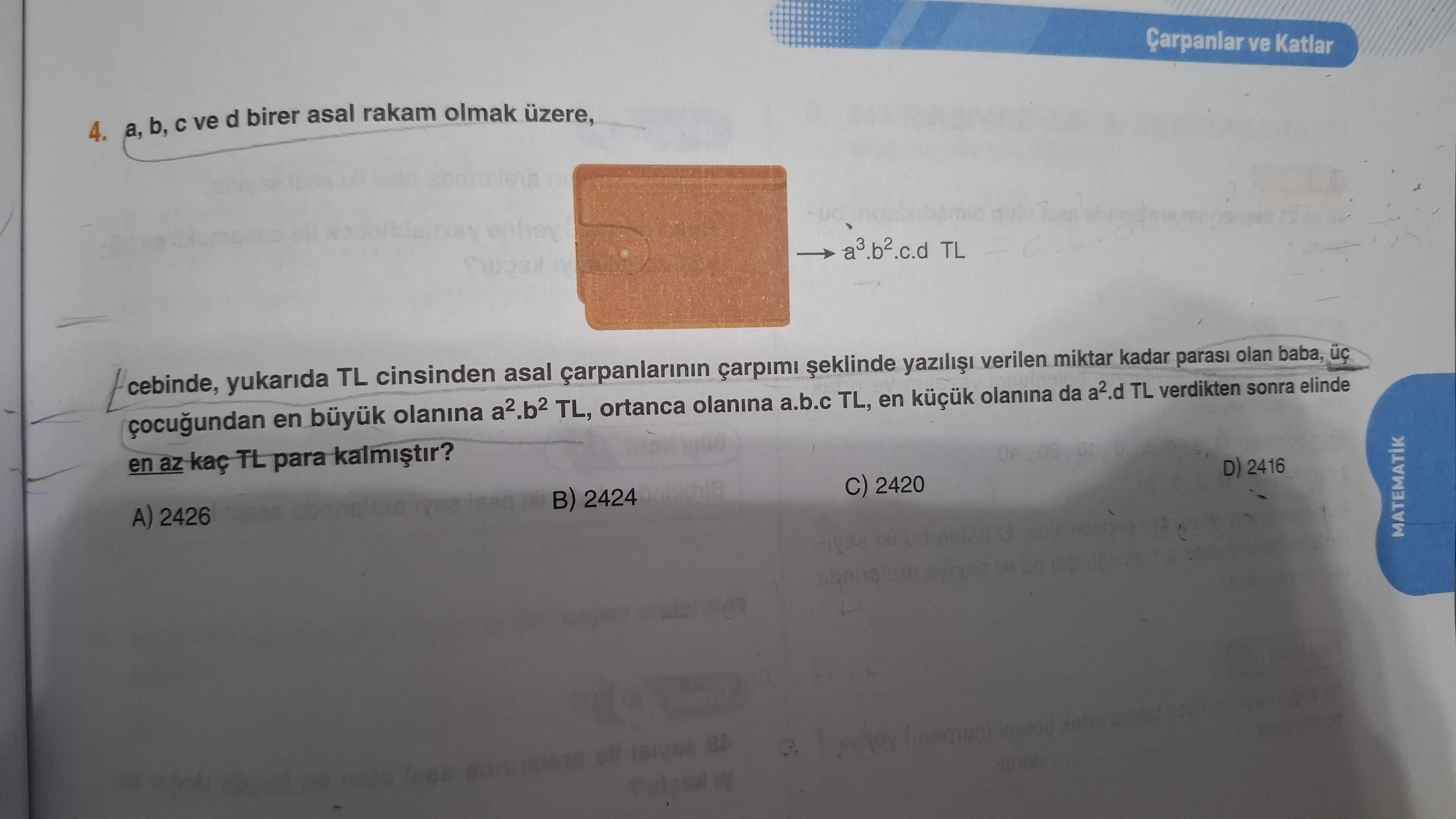 Çarpanlar ve Katlar b, ve d birer asal rakam olmak üzere, 4. a3. b2. c. d TL cebinde, yukarida TL cinsinden asal çarpimi yazili verilen miktar kadar parasi olan baba, en büyuk olanina a2. b2 TL, ortanca olanina a. b. c TL, en olanina da a2. d TL verdikten sonra elinde en az TL para D) 2416 2420 2424 A) 2426 MATEMATIK Çarpanlar ve Katlar b, ve d birer asal rakam olmak üzere, 4. d TL verdikten sonra elinde en az TL para D) 2416 2420 2424 A) 2426 MATEMATIK. ?? Model.Question.title