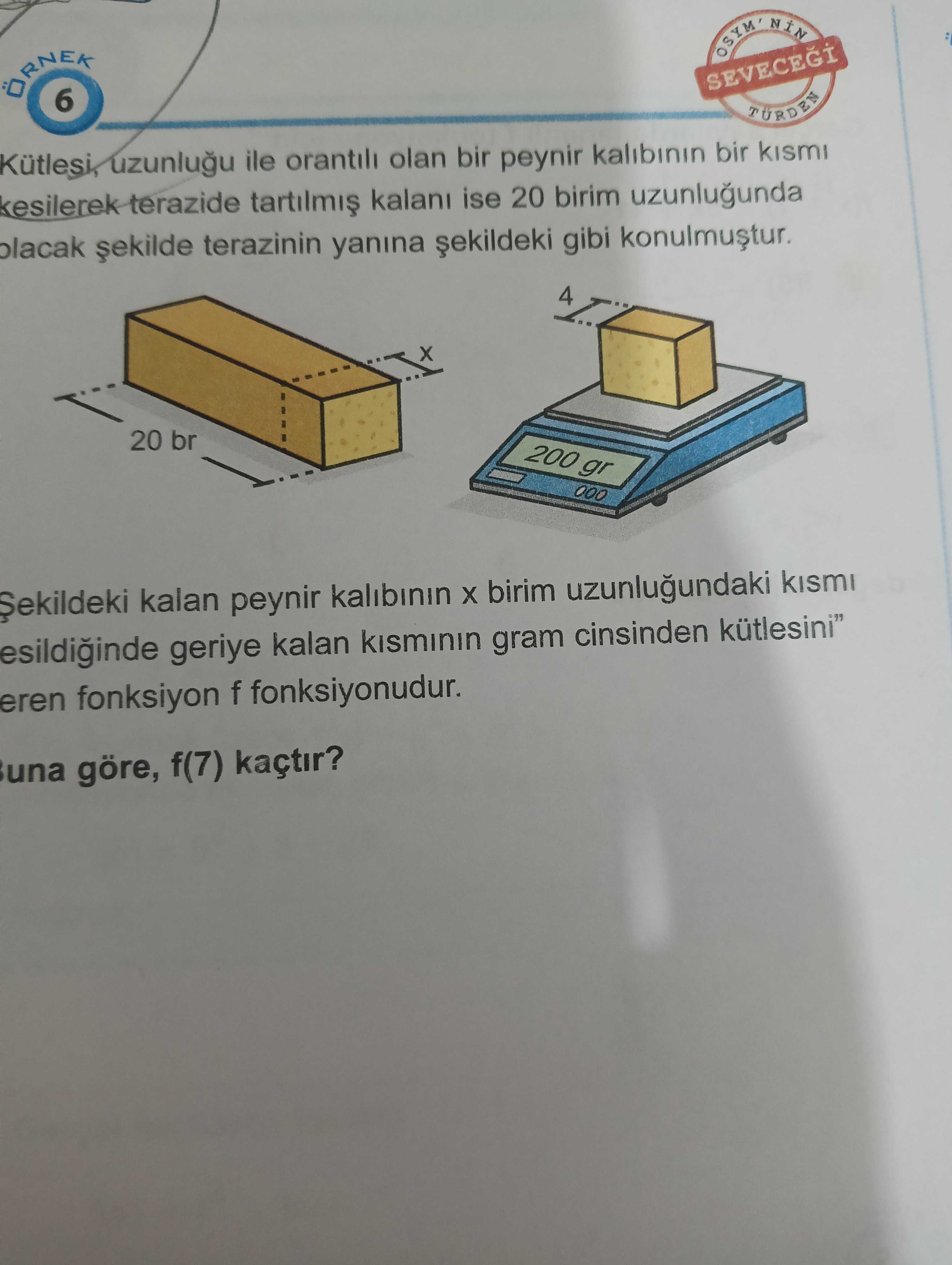 OSYM 6 SEVECEGI TÜRDEN Kütlesi, ile orantili olan bir peynir kalibinin bir kismi kesilerek terazide ise 20 birim uzunlugunda terazinin yanina gibi 4 20 br 200 gr kalan peynir kalibinin birim uzunlugundaki kismi geriye kalan kisminin gram cinsinden kütlesini\ , , , , , , , , , , , , , , , , , , , , , , , , , , , , , , , , , , , , , , , , , eren fonksiyon f fonksiyonudur. una göre, f(7) kaçtir. ?? Model.Question.title