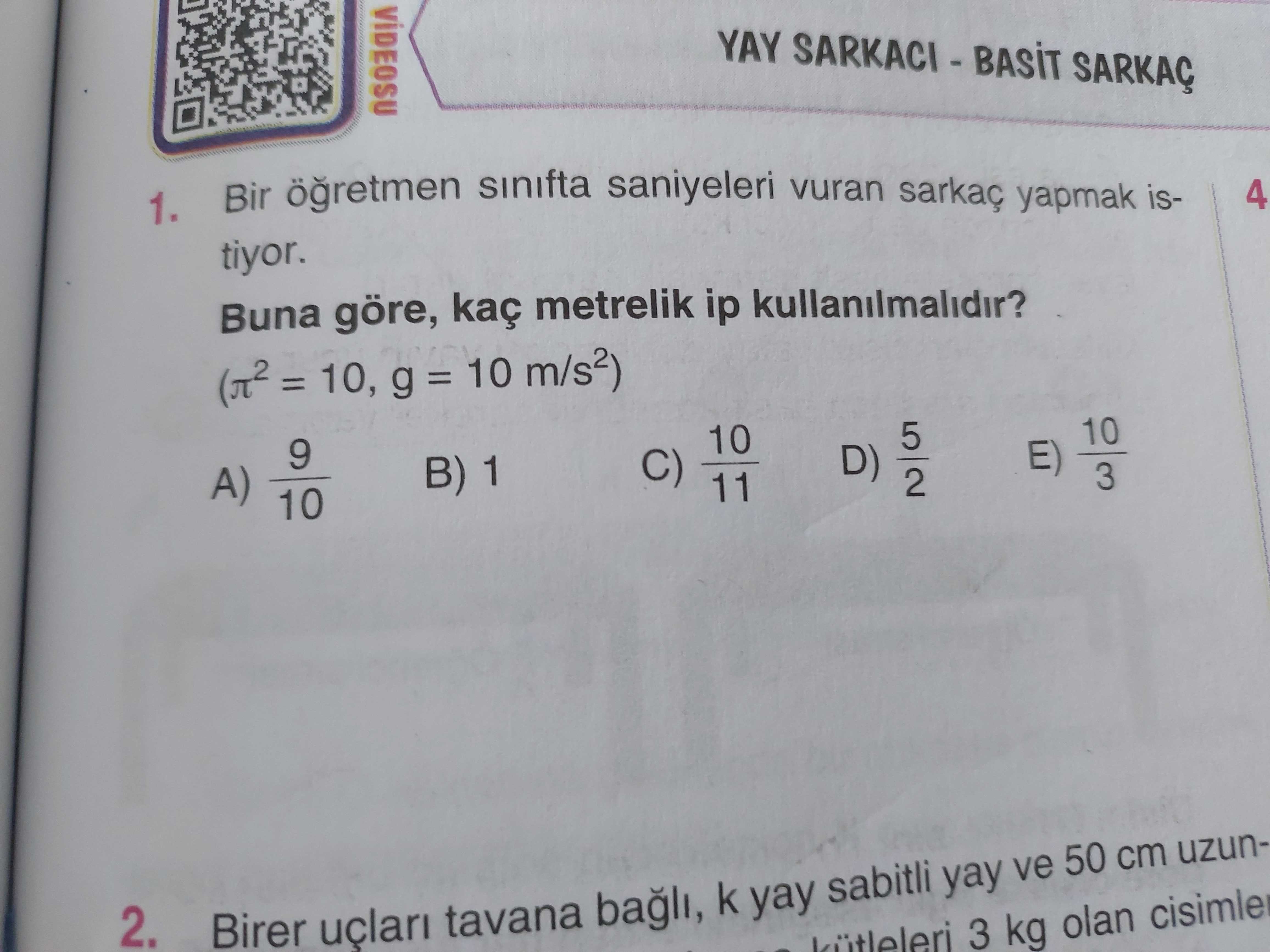 VÍDEOSU YAY SARKAÇ Bir sinifta saniyeleri vuran sarkaç yapmak is4 1. tiyor. Buna göre, kaç metrelik ip kullanilmalidir. = g = 10 m/s2) 10 5 10 9 E) C) 11 D) B) 1 3 2 A) 10 2. Birer tavana bagli, k yay sabitli yay ve 50 cm uzun3 kg olan VÍDEOSU YAY SARKAÇ Bir sinifta saniyeleri vuran sarkaç yapmak is4 1. Birer tavana bagli, k yay sabitli yay ve 50 cm uzun3 kg olan. ?? Model.Question.title