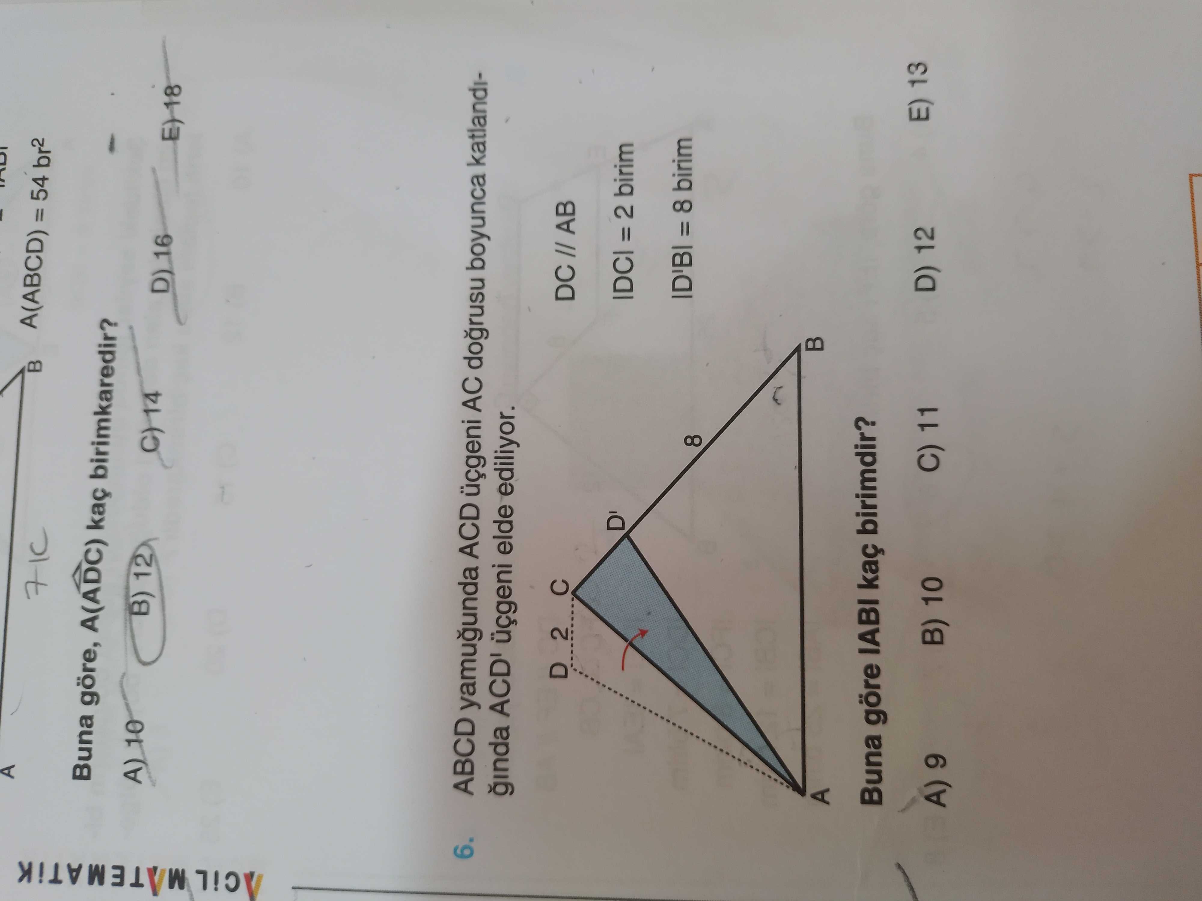 A(ABCD) = 54 br2 Buna göre, A(ADC) birimkaredir. A) 10 B) 12 14 D) 16 6. ABCD yamugunda ACD üçgeni AC dogrusu boyunca katlandiginda üçgeni elde ediliyor. D 2 DC AB D' IDCI = 2 birim ID'BI = 8 birim 8 A Buna göre IABI kaç birimdir. E) 13 D) 12 C) 11 B) 10 9 A(ABCD) = 54 br2 Buna göre, A(ADC) birimkaredir. E) 13 D) 12 C) 11 B) 10 9. ?? Model.Question.title
