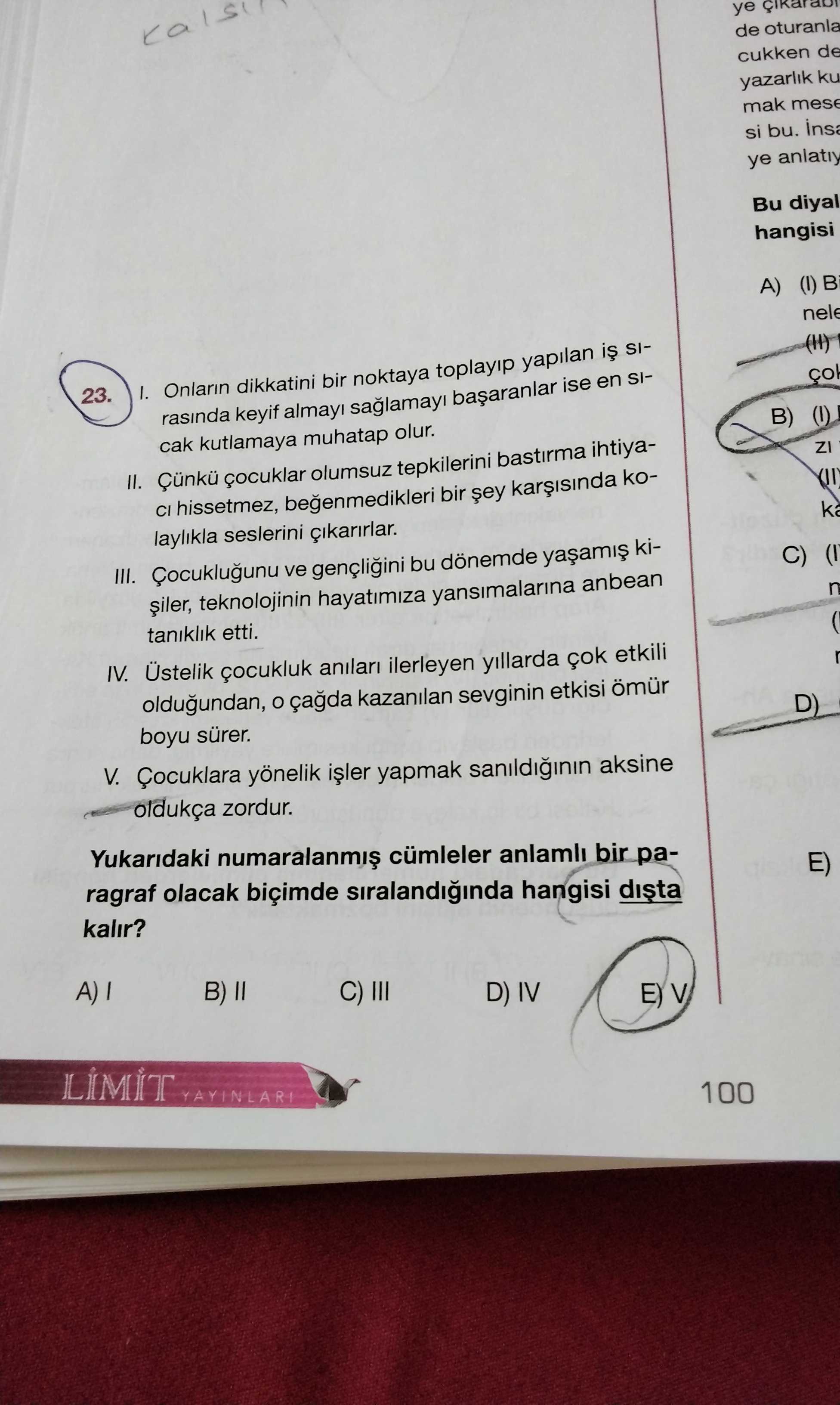 Ye de cukken de yazarlik ku mak mese si bu. ye anlatiy Bu diyal hangisi A) 23. I. Onlarin dikkatini bir noktaya toplayip yapilan SIrasinda keyif ise en SIcak kutlamaya muhatap olur. B) II. çocuklar olumsuz tepkilerini bastirma ihtiyaCI hissetmez, begenmedikleri bir koZI laylikla seslerini cikarirlar. III. ve bu dönemde kiteknolojinin hayatimiza yansimalarina anbean C) taniklik etti. IV. Üstelik çocukluk anilari ilerleyen yillarda etkili oldugundan, kazanilan sevginin etkisi ömür boyu sürer. D) V. Çocuklara yönelik yapmak sanildiginin aksine oldukça zordur. Yukaridaki cümleler anlamli bir paragraf olacak biçimde siralandiginda hangisi kalir. E) B) D) IV ye de cukken de yazarlik ku mak mese si bu. E) B) D) IV. ?? Model.Question.title