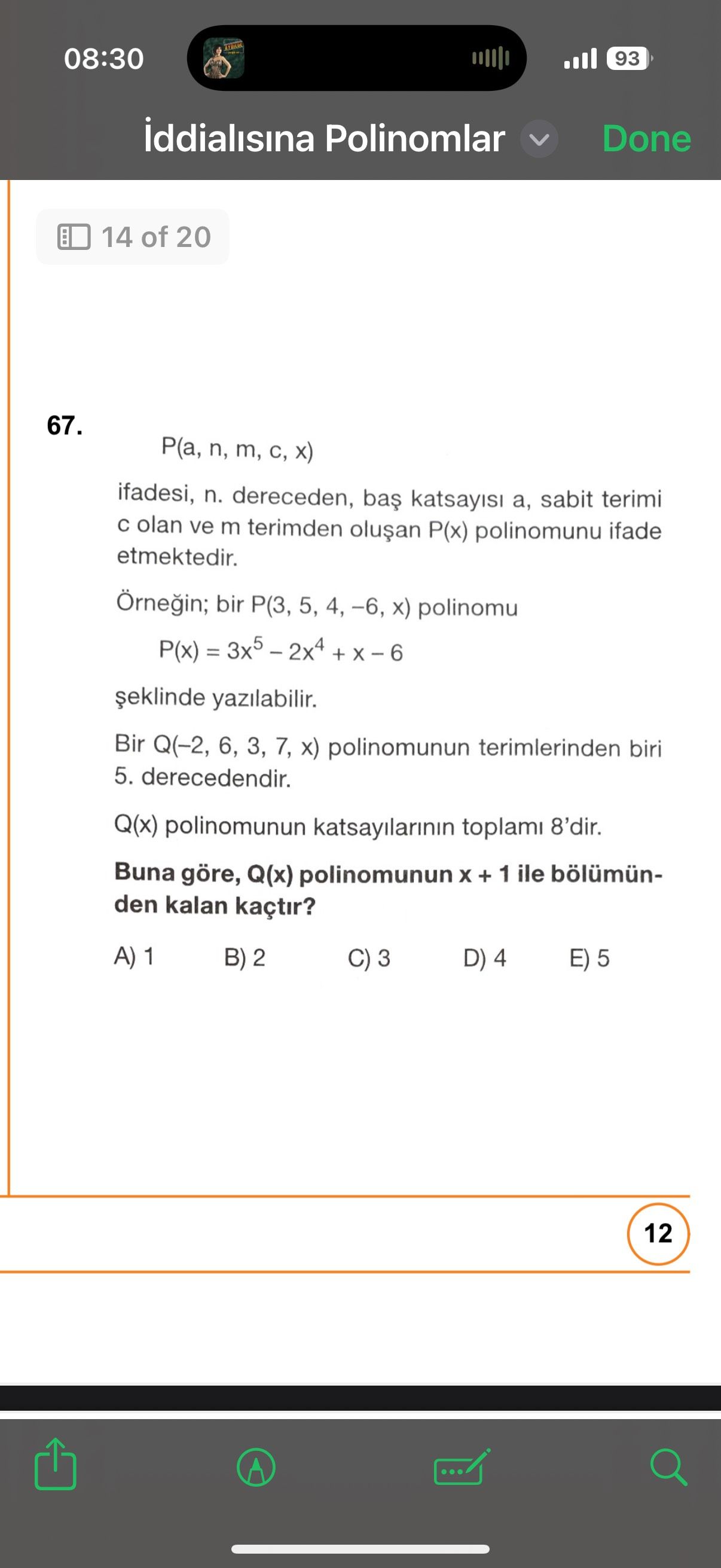 08:30 93 iddialisina Polinomlar Done 14 of 20 67. P(a, n, m, C, ifadesi, n. dereceden, sabit terimi olan ve m terimden P(x) polinomunu ifade etmektedir. Örnegin; bir 5, 4, -6, polinomu P(x) = yazilabilir. Bir Q(-2, 6, 3, 7, polinomunun terimlerinden biri 5. derecedendir. Q(x) polinomunun katsayilarinin toplami 8'dir. Buna göre, Q(x) polinomunun + 1 ile bölümünden kalan kaçtir. A) B) 2 D) 4 E) 5 12 08:30 93 iddialisina Polinomlar Done 14 of 20 67. A) B) 2 D) 4 E) 5 12. ?? Model.Question.title