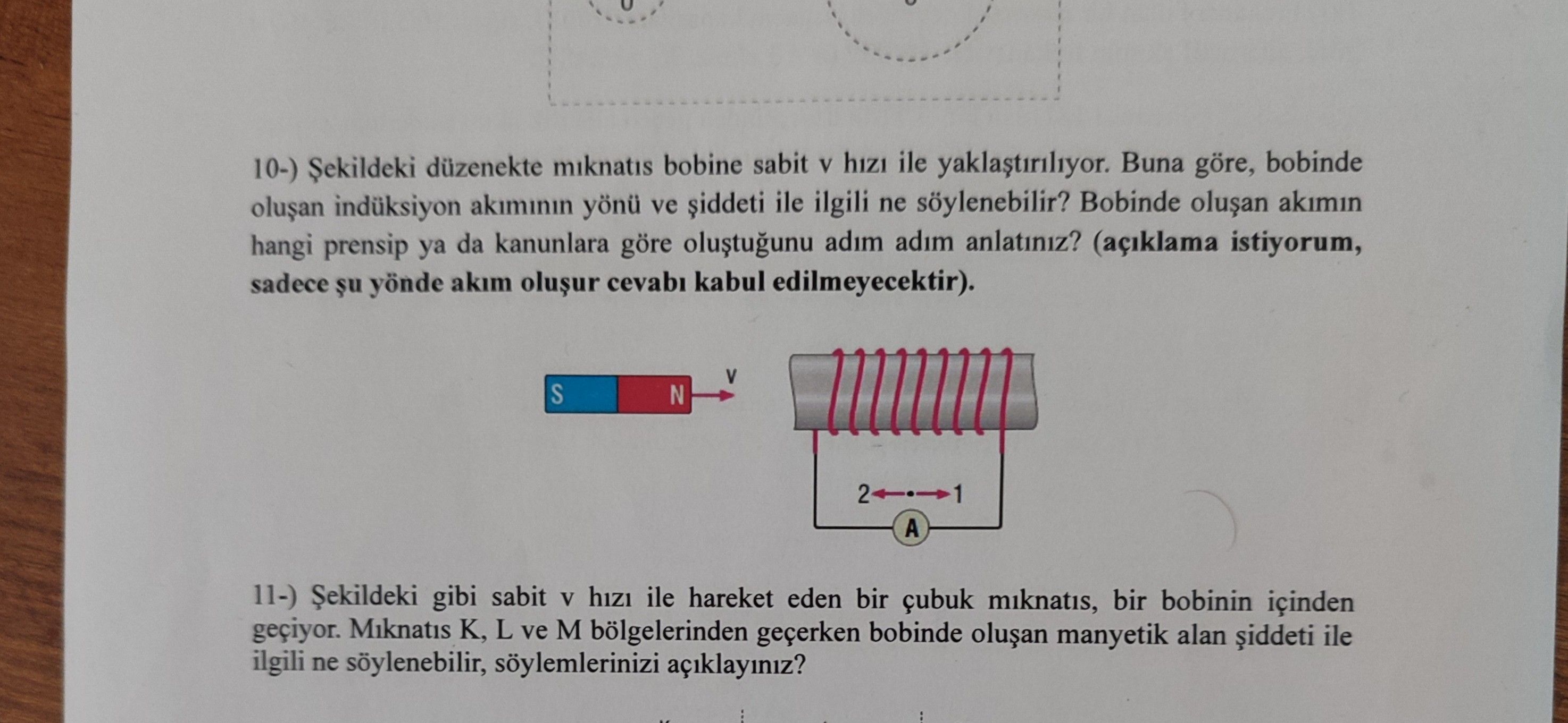 10-) düzenekte miknatis bobine sabit V hizi ile yaklastiriliyor. Buna bobinde indüksiyon akiminin yönü ve siddeti ile ilgili ne söylenebilir. Bobinde akimin hangi prensip ya da kanunlara göre adim anlatiniz. (açiklama istiyorum, sadece yönde akim kabul edilmeyecektir). S N 2 1 A 11-) gibi sabit V hizi ile hareket eden bir çubuk miknatis, bir bobinin içinden Miknatis K, L ve M bölgelerinden bobinde manyetik alan ile ilgili ne söylenebilir, söylemlerinizi açiklayiniz. ?? Model.Question.title