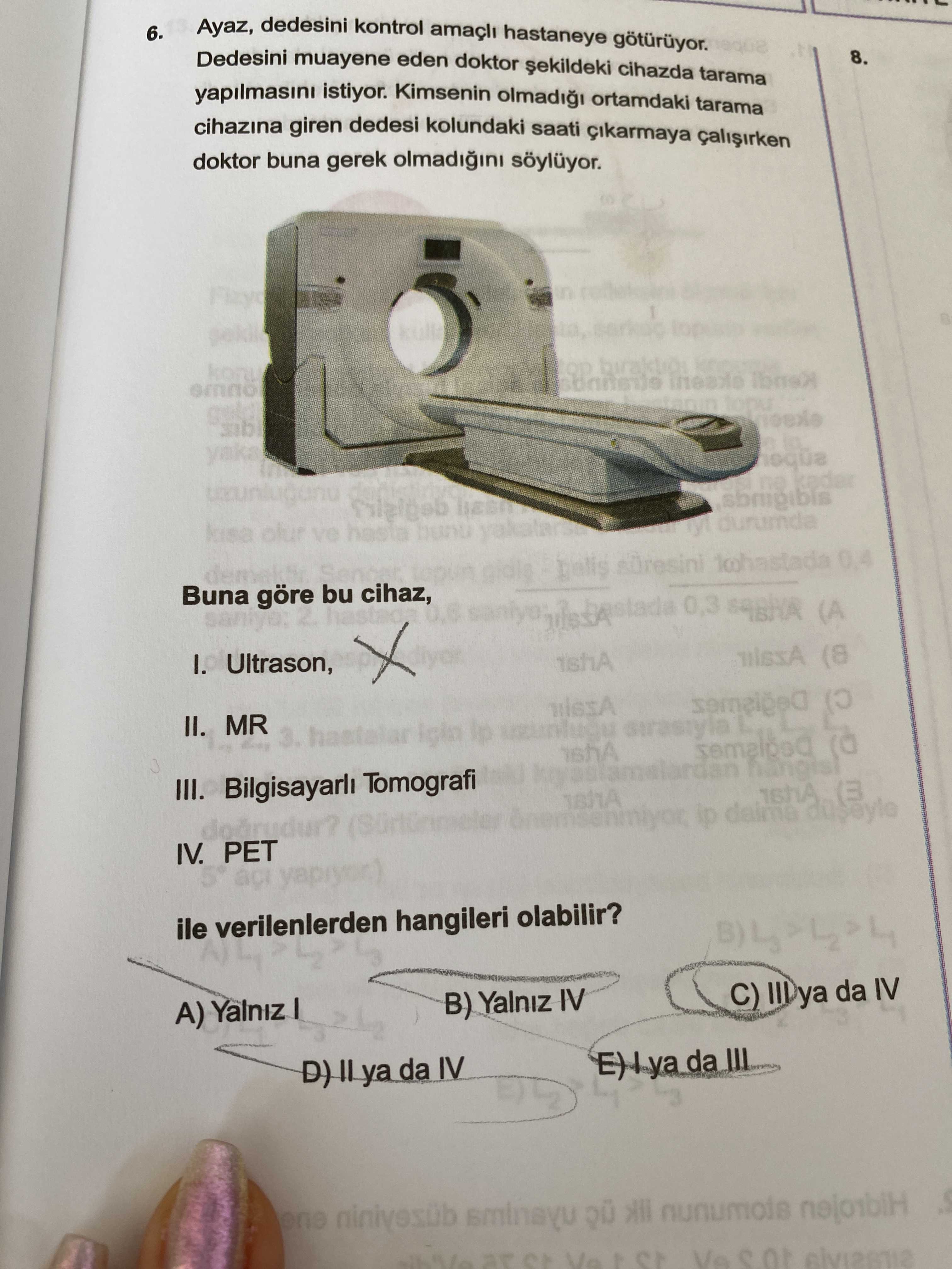 Ayaz, dedesini kontrol hastaneye 6. Dedesini muayene eden doktor cihazda tarama 8. yapilmasini istiyor. Kimsenin ortamdaki tarama cihazina giren dedesi kolundaki saati cikarmaya doktor buna gerek yaka ne M durumda ve 0,4 Buna göre bu cihaz, I. Ultrason, 0,3 (A (8 II. MR 3. hastalar III. Bilgisayarli Tomografi (3 IV. PET ile verilenlerden hangileri olabilir. C) III ya da IV B) Yalniz IV da sminayu nunumois Vs Ayaz, dedesini kontrol hastaneye 6. C) III ya da IV B) Yalniz IV da sminayu nunumois Vs. ?? Model.Question.title