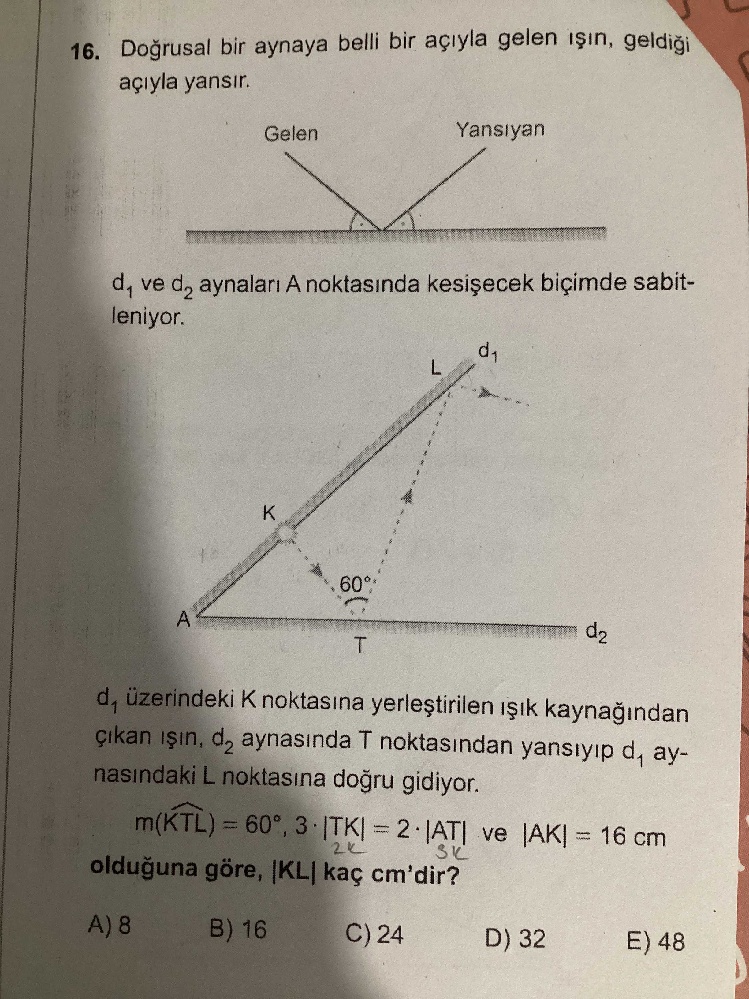 16. Dogrusal bir aynaya belli bir açiyla gelen yansir. Gelen Yansiyan d1 ve d2 aynalari A noktasinda biçimde sabitleniyor. L 60 A d2 T d1 üzerindeki noktasina d2 aynasinda T noktasindan d1 aynasindaki L noktasina gidiyor. m(KTL) = 60°, = ve 16 cm olduguna göre, kaç cm'dir. B) 16 C) 24 D) 32 E) 48 16. B) 16 C) 24 D) 32 E) 48. ?? Model.Question.title