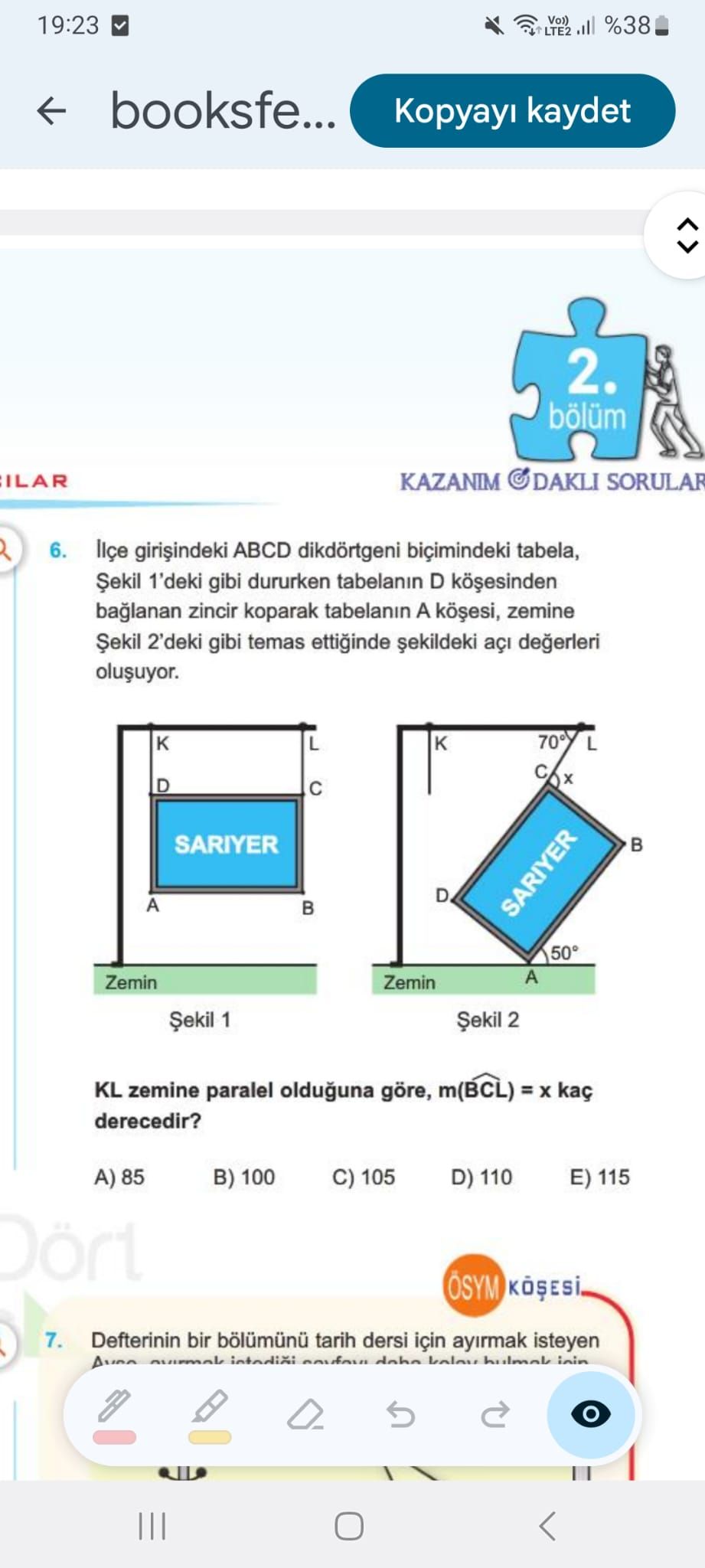 19:23 %38 LTE2 booksfe. kaydet 2. bölüm ILAR KAZANIM SORULAR 6. ABCD dikdörtgeni tabela, Șekil 1'deki gibi dururken tabelanin D zincir koparak tabelanin A zemine Șekil 2'deki gibi temas ettiginde 70° L D SARIYER D A SARIYER 50° A Zemin 1 2 KL zemine paralel olduguna göre, m(BCL) = kaç derecedir. 85 B) 100 C) 105 D) 110 E) 115 7. Defterinin bir tarih dersi için ayirmak isteyen dohn inin 19:23 %38 LTE2 booksfe. Defterinin bir tarih dersi için ayirmak isteyen dohn inin. ?? Model.Question.title