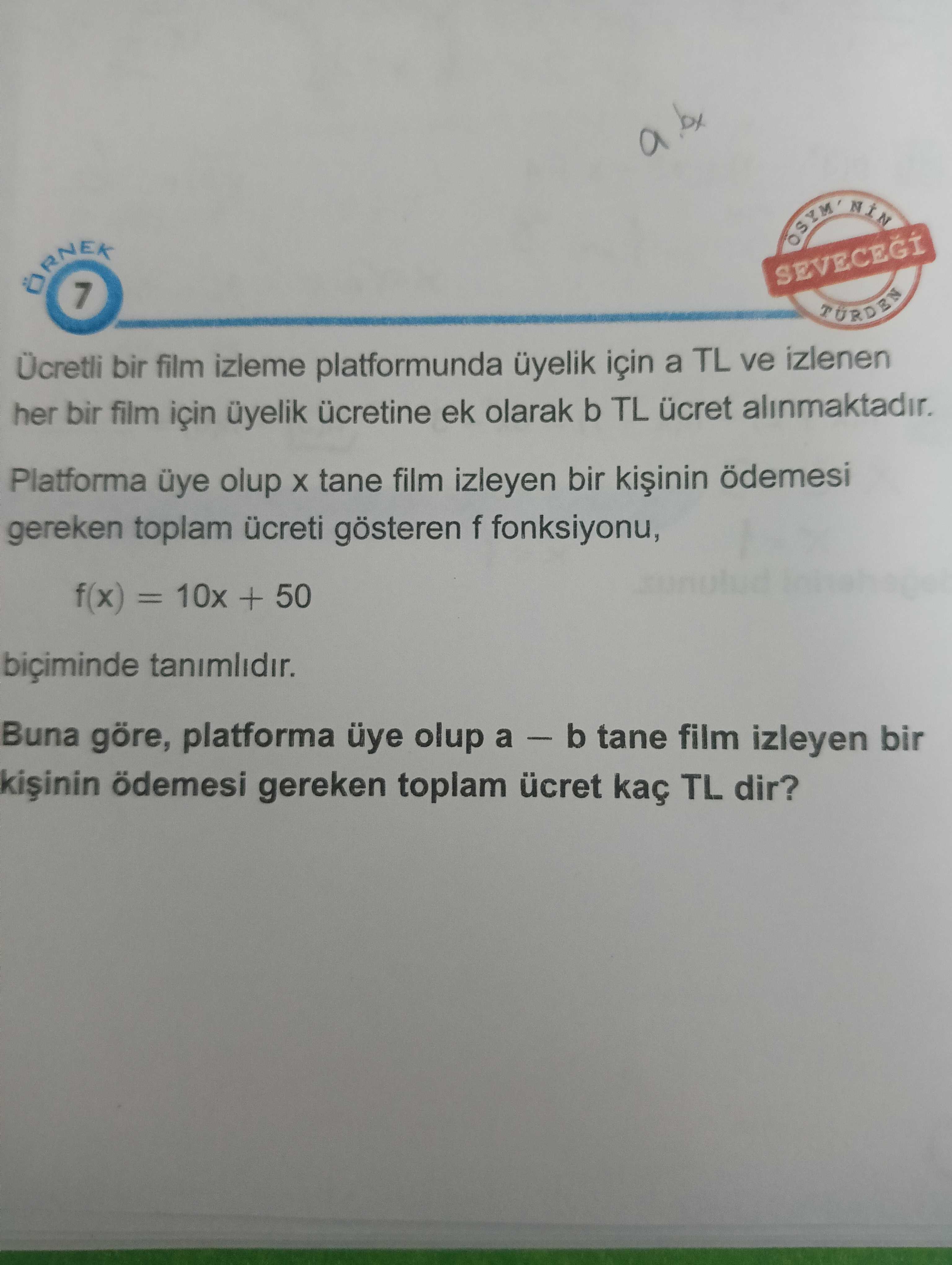 By a OSYM SEVECEGI 7 Ücretli bir film izieme platformunda üyelik için a TL ve izlenen her bir film için üyelik ücretine ek olarak b TL ücret alinmaktadir. Platforma üye olup tane film izleyen bir ödemesi gereken toplam ücreti gösteren f fonksiyonu, f(x) = 10x + 50 biçiminde tanimlidir. Buna göre, platforma üye olup a - b tane film izleyen bir ödemesi gereken toplam ücret kaç TL dir. ?? Model.Question.title