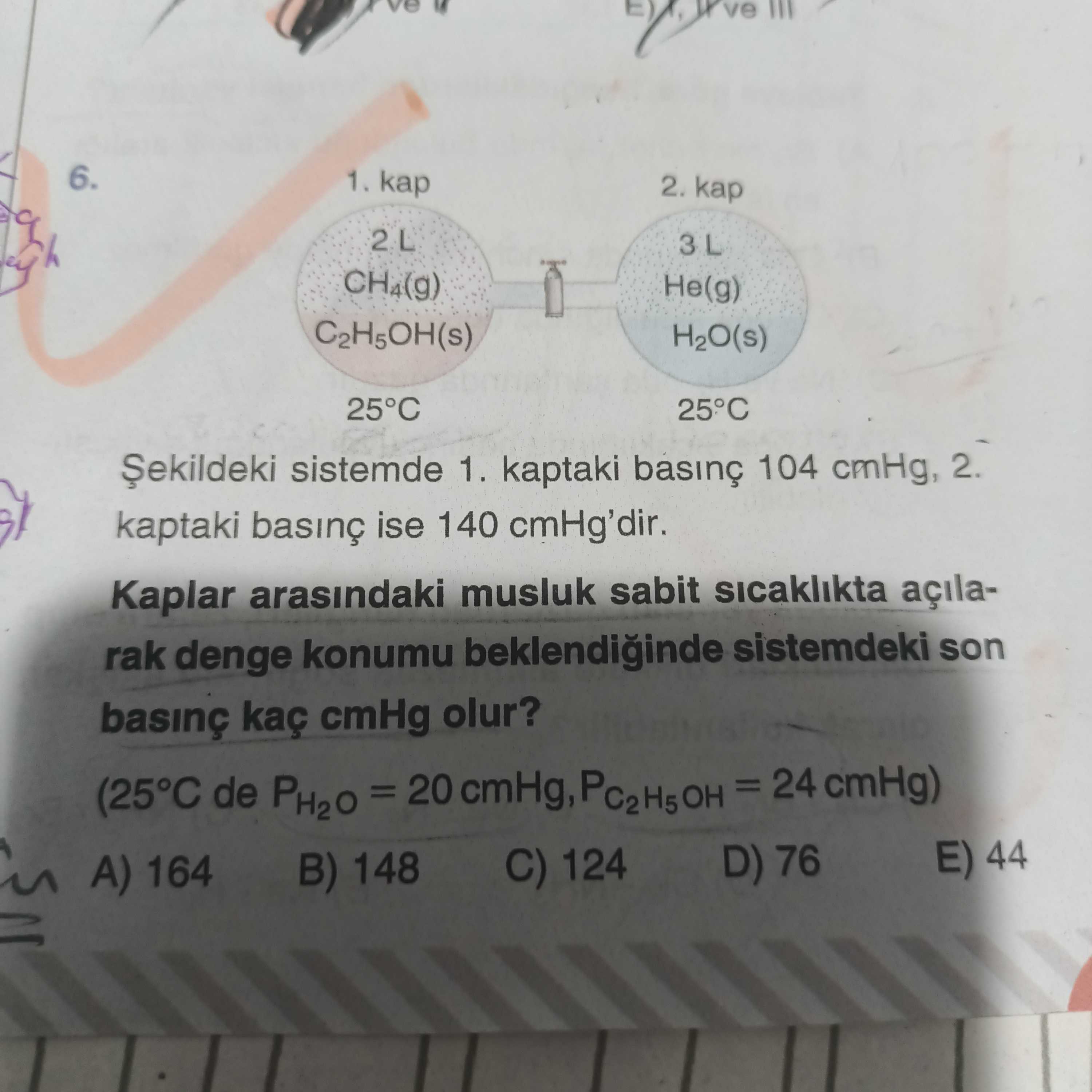 6. 1. kap 2. CH4(g) He(g) H2O(s) 25°C sistemde 1. kaptaki 104 cmHg, 2. kaptaki ise 140 cmHg'dir. Kaplar arasindaki musluk sabit sicaklikta açilarak denge konumu sistemdeki son basinç kaç cmHg olur. (25°C de PH2O = 20 cmHg, = 24 cmHg) E) 44 D) 76 C) 124 B) 148 A) 164 6. (25°C de PH2O = 20 cmHg, = 24 cmHg) E) 44 D) 76 C) 124 B) 148 A) 164. ?? Model.Question.title