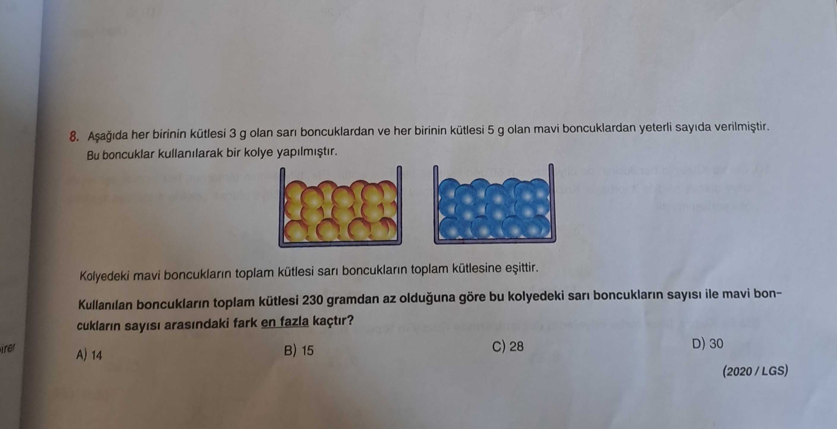 8. her birinin kütlesi 3 g olan sari boncuklardan ve her birinin kütlesi 5 g olan mavi boncuklardan yeterli sayida Bu boncuklar kullanilarak bir kolye Kolyedeki mavi boncuklarin toplam kütlesi sari boncuklarin toplam kütlesine Kullanilan boncuklarin toplam kütlesi 230 gramdan az olduguna göre bu kolyedeki sari boncuklarin sayisi ile mavi boncuklarin sayisi arasindaki fark en fazla kaçtir. D) 30 28 15 A) 14 (2020/LGS) 8. D) 30 28 15 A) 14 (2020/LGS). ?? Model.Question.title