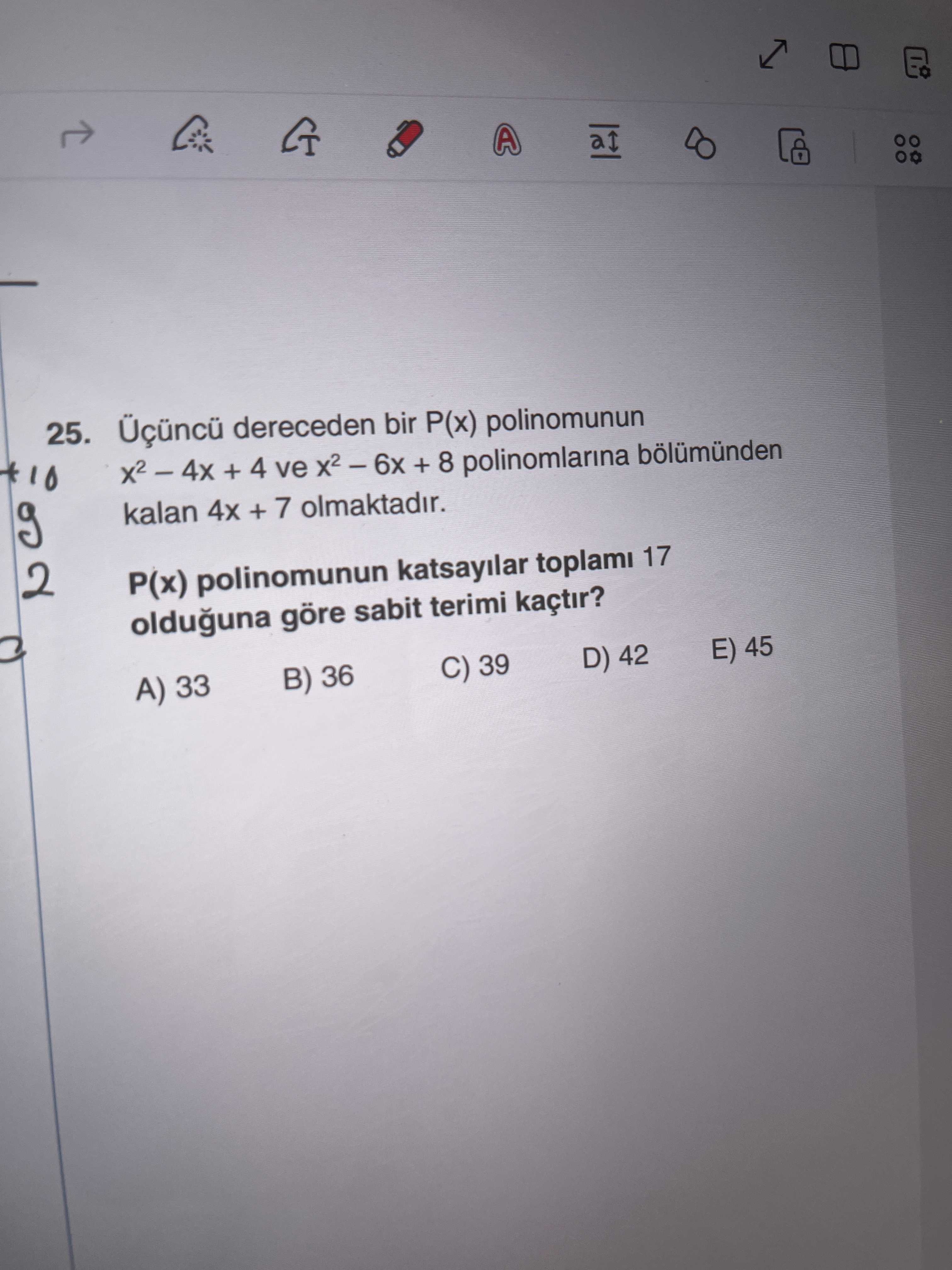 A 25. dereceden bir P(x) polinomunun + 4 ve + 8 polinomlarina bölümünden kalan 4x + 7 olmaktadir. 2 P(x) polinomunun katsayilar toplami 17 olduguna göre sabit terimi kaçtir. A) 33 B) 36 C) 39 D) 42 E) 45 A 25. A) 33 B) 36 C) 39 D) 42 E) 45. ?? Model.Question.title