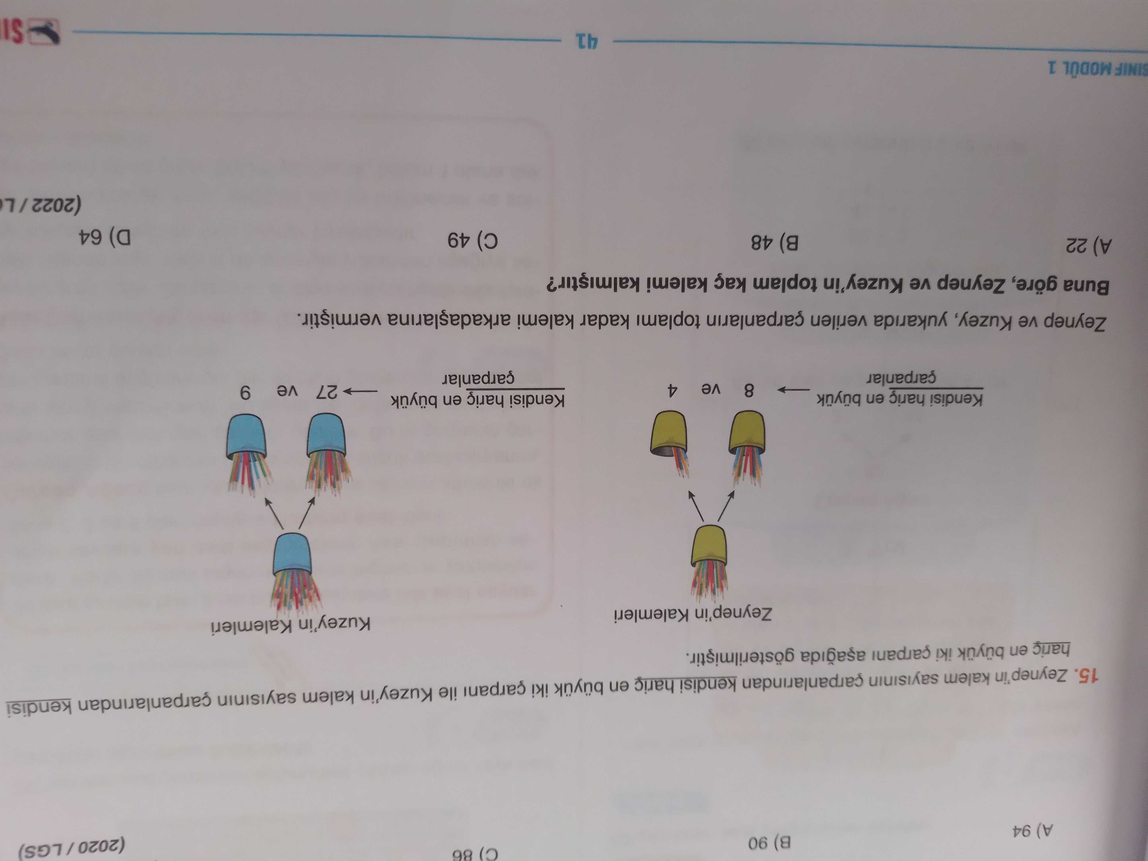 98 06 (8 A) 94 15. Zeynep'in kalem carpanlarindan kendisi haric en büyuk iki çarpani ile Kuzey'in kalem carpanlarindan kendisi haric en iki çarpani gösterilmistir. Kuzey'in Kalemleri Zeynep'in Kalemleri Kendisi en büyuk 8 Kendisi en 27 ve 4 ve çarpanlar 6 Zeynep ve Kuzey, yukarida verilen çarpanlarin toplami kadar kalemi Buna göre, Zeynep ve Kuzey'in toplam kaç kalemi A) 22 B) 48 49 (a 64 SINIF MODÜL 1 41 IS 98 06 (8 A) 94 15. Kuzey'in Kalemleri Zeynep'in Kalemleri Kendisi en büyuk 8 Kendisi en 27 ve 4 ve çarpanlar 6 Zeynep ve Kuzey, yukarida verilen çarpanlarin toplami kadar kalemi Buna göre, Zeynep ve Kuzey'in toplam kaç kalemi A) 22 B) 48 49 (a 64 SINIF MODÜL 1 41 IS. ?? Model.Question.title