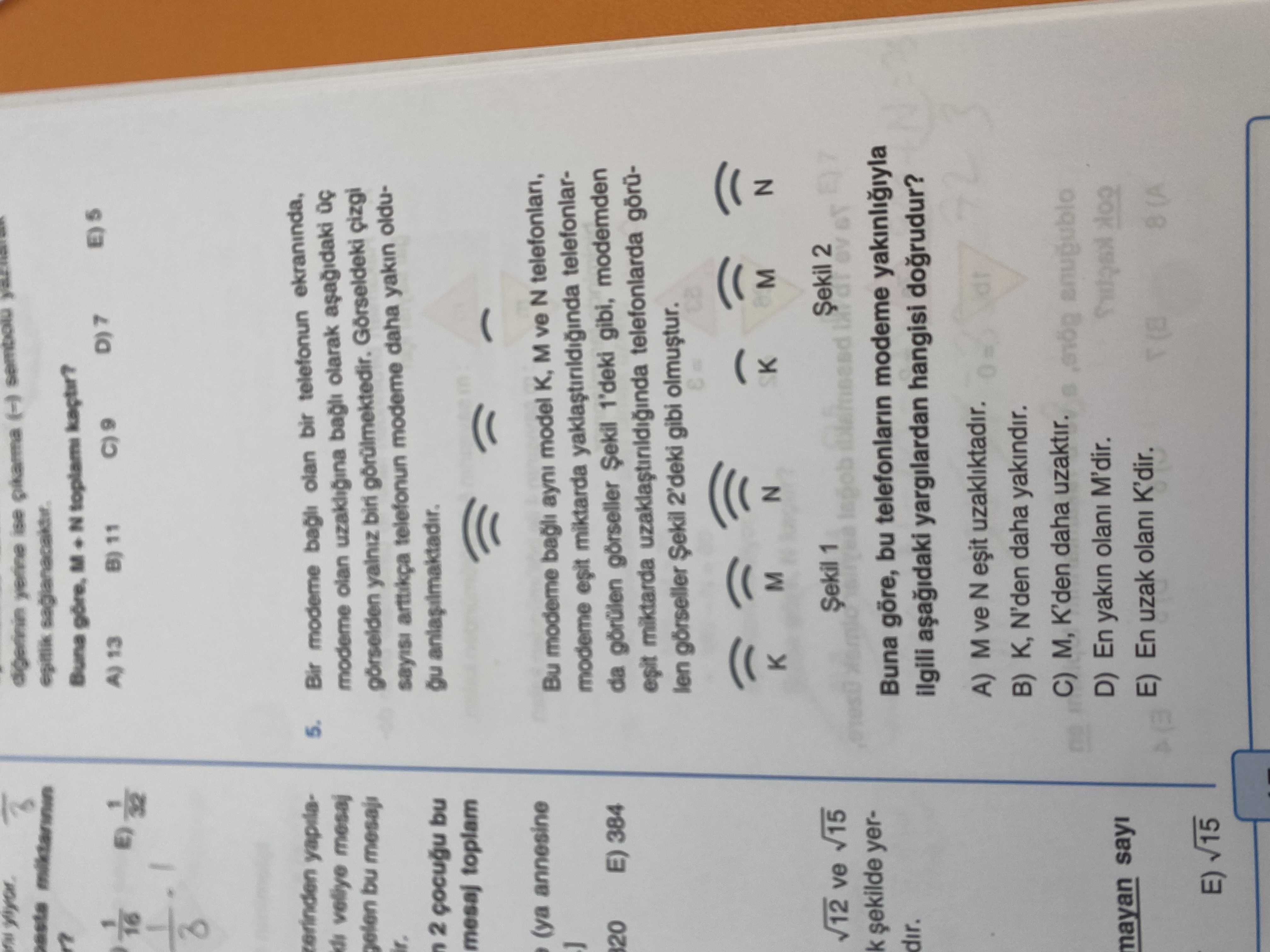 Buna M. N B) 11 A) 13 zerinden 5. Bir bagli olan bir telefonun ekraninda, mesaj olan uzakligina bagli olarak gelen bu mesaji görselden Gorseldeki sayisi arttikça telefonun modeme daha yakin oldu2 bu mesaj toplam (ya annesine Bu modeme bagli ayni model M ve N modeme miktarda telefonlar20 E) 384 da görülen görseller 1'deki gibi, modemden esit miktarda telefonlarda görülen görseller 2'deki gibi SK N M 2 1 15 12 ve lagob k yerBuna göre, bu telefonlarin modeme dir. ilgili yargilardan hangisi dogrudur. M ve N uzakliktadir. B) K, N'den daha yakindir. C) M, K'den Buna M. C) M, K'den. ?? Model.Question.title