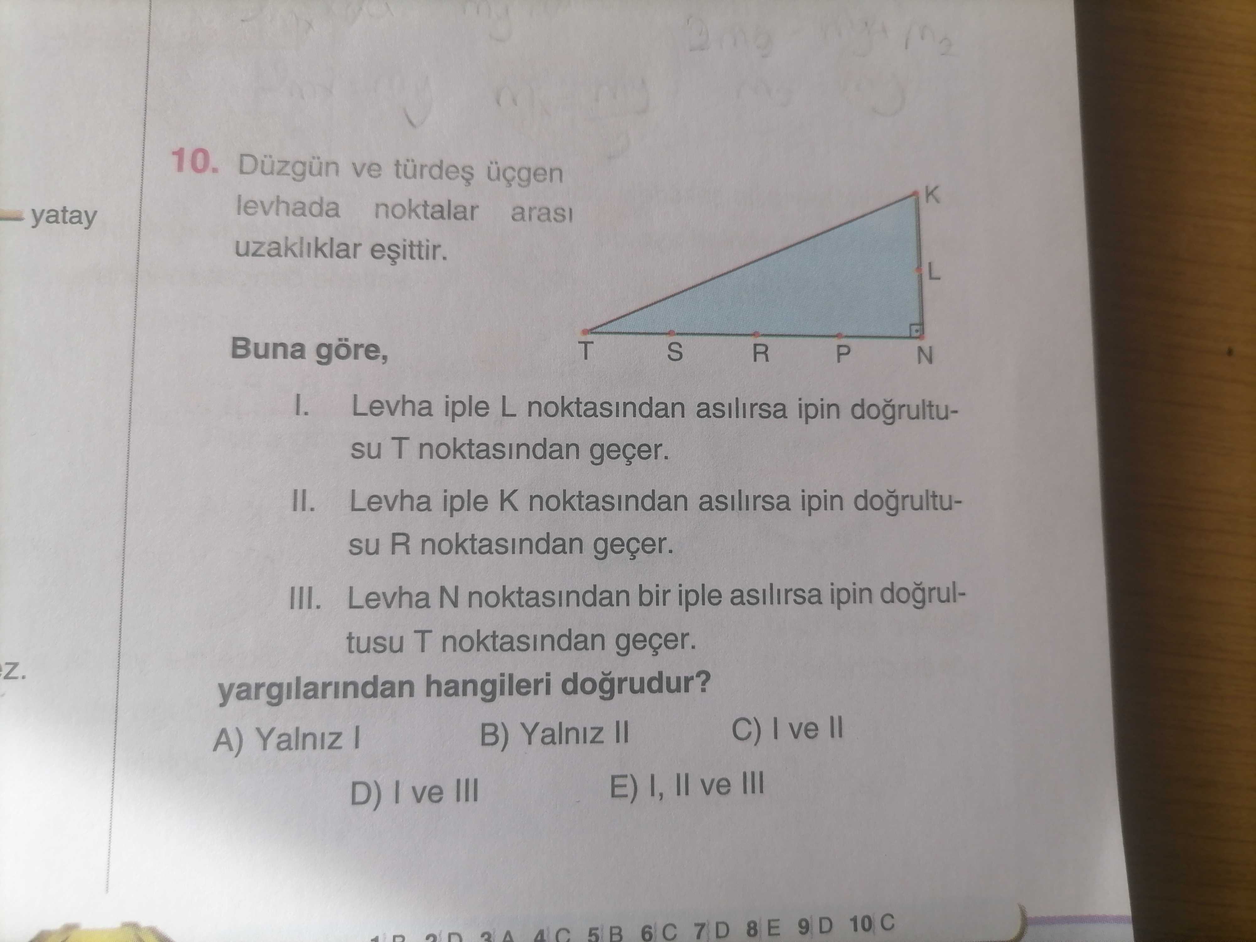 10. Düzgün ve levhada noktalar yatay arasi uzakliklar L Buna göre, T S R P N I. Levha iple L noktasindan asilirsa ipin dogrultusu T noktasindan geçer. II. Levha iple noktasindan asilirsa ipin su R noktasindan geçer. III. Levha N noktasindan bir iple asilirsa ipin dogrultusu T noktasindan geçer. yargilarindan dogrudur. C) I ve II B) Yalniz II A) Yalniz I E) I, II ve III D) I ve III 5 B 6 C 8 E 9 D 10 C 4 C 10. C) I ve II B) Yalniz II A) Yalniz I E) I, II ve III D) I ve III 5 B 6 C 8 E 9 D 10 C 4 C. ?? Model.Question.title