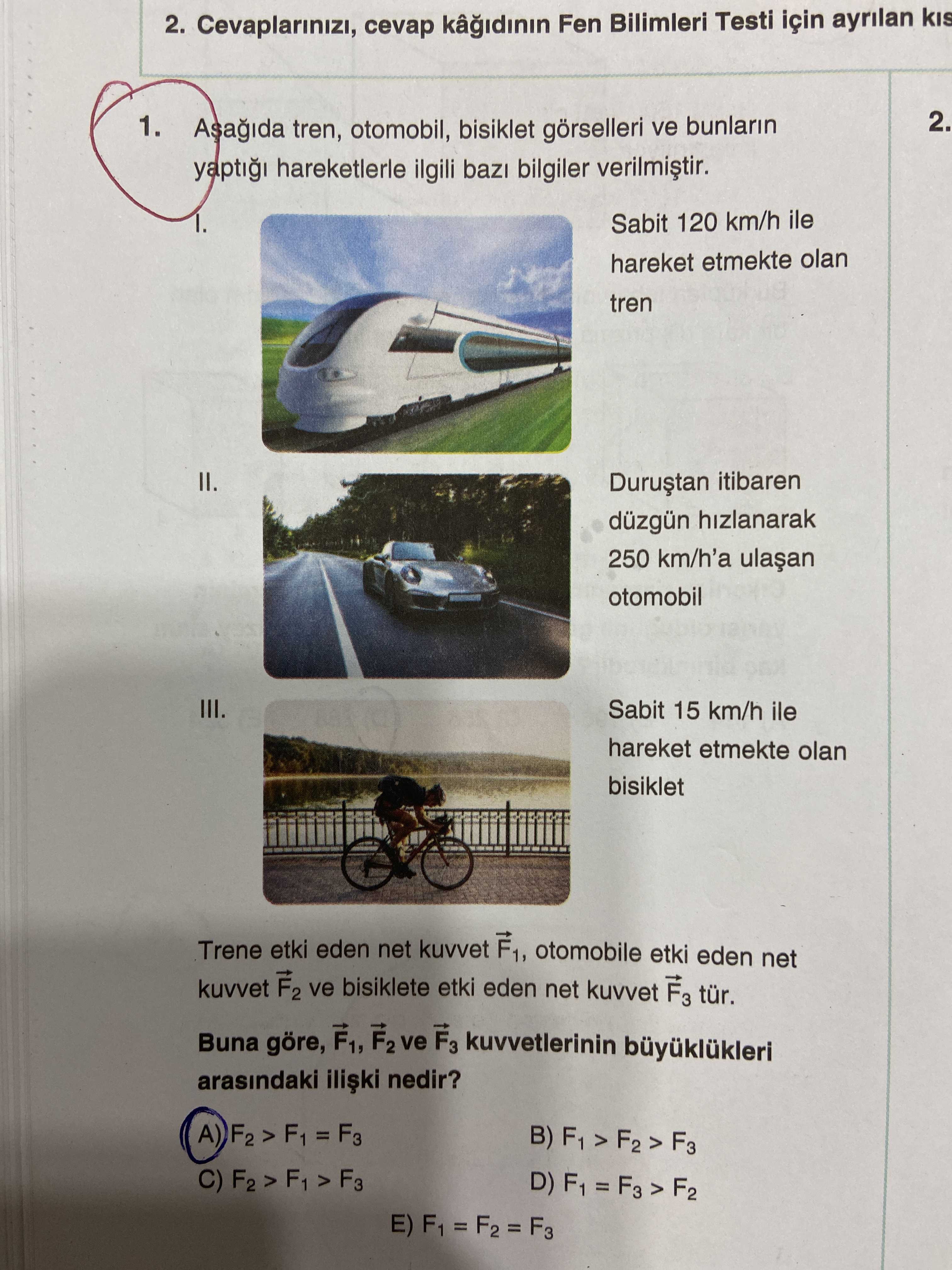 2. Cevaplarinizi, cevap Fen Bilimleri Testi için ayrilan 2. 1. tren, otomobil, bisiklet ve bunlarin yapti hareketlerle ilgili bilgiler Sabit 120 km/h ile hareket etmekte olan tren II. itibaren düzgün hizlanarak 250 km/h'a otomobil III. Sabit 15 km/h ile hareket etmekte olan bisiklet Trene etki eden net kuvvet F1, otomobile etki eden net kuvvet F2 ve bisiklete etki eden net kuvvet F3 tür. Buna göre, F1, F2 ve F3 kuvvetlerinin arasindaki nedir. A 1 = F3 B) F1 D) 2. A 1 = F3 B) F1 D). ?? Model.Question.title