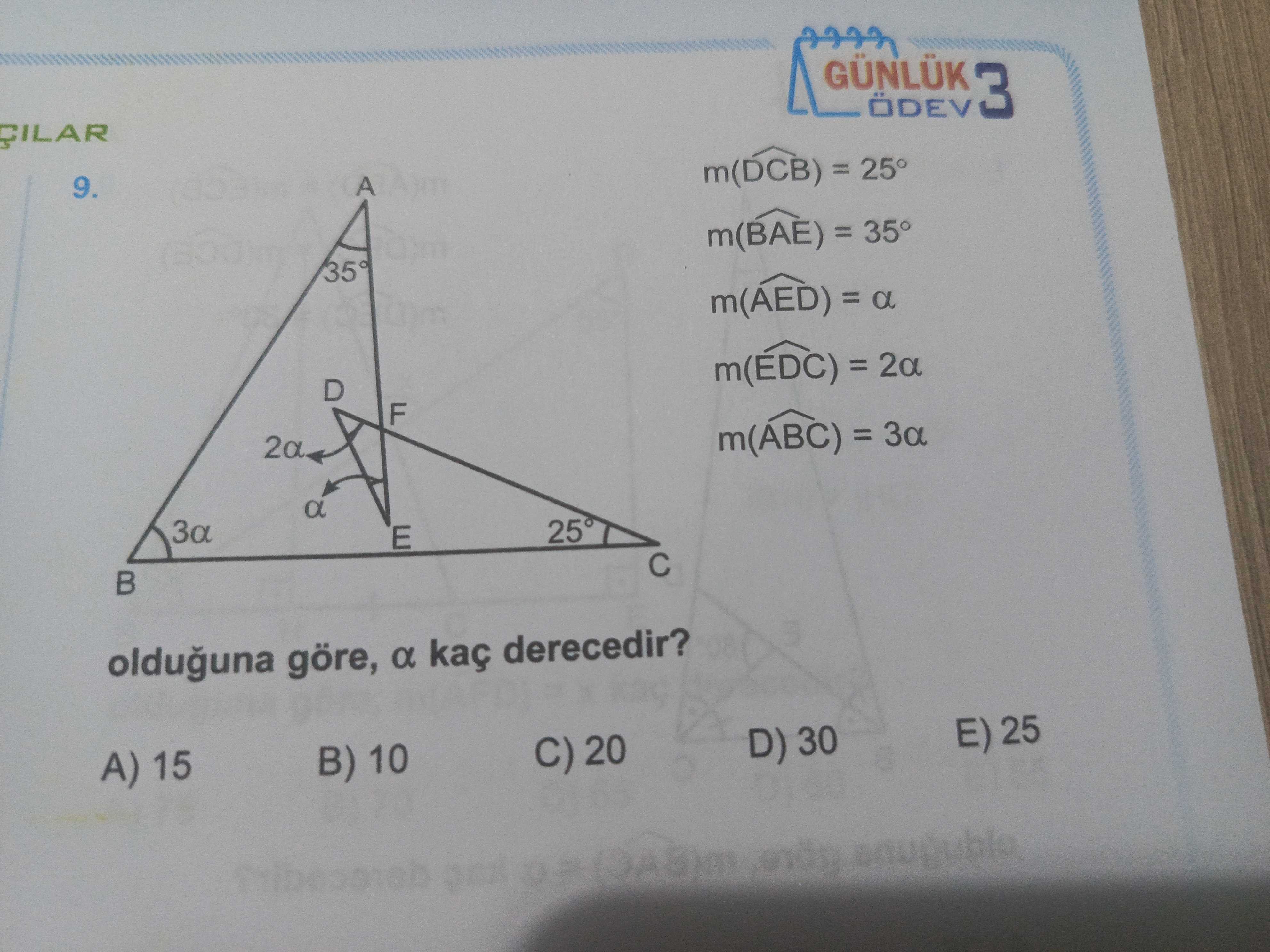 GÜNLÜK 3 m(DCB) = 25° A 9. m(BAE) = 35° m(AED) = a m(EDC) = 2a D F m(ABC) = a E olduguna göre, a kaç derecedir. E) 25 D) 30 C) 20 B) 10 A) 15 GÜNLÜK 3 m(DCB) = 25° A 9. E) 25 D) 30 C) 20 B) 10 A) 15. ?? Model.Question.title