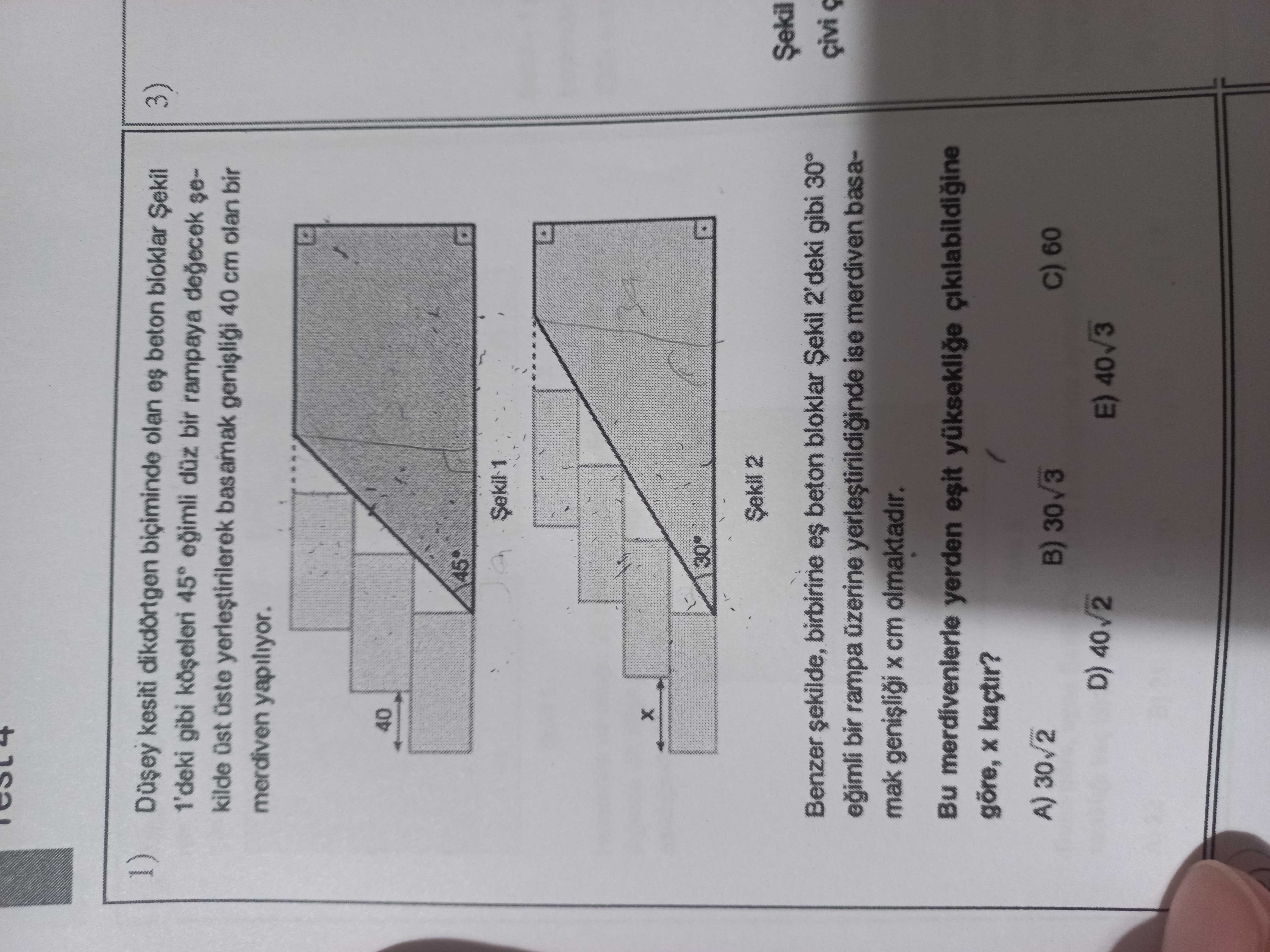 Kesiti dikdörtgen olan es beton bloklar Sekil 3) 1'deki gibi 45° düz bir rampaya sekilde üste basamak 40 cm olan bir merdiven yapiliyor. 40 2 Benzer beton bloklar 2'deki gibi 30° çivi eimli bir rampa üzerine ise merdiven basamak cm olmaktadir. Bu merdivenierle yerden göre, kaçtir. A) 30/2 B) 60 D) E) 40 3 kesiti dikdörtgen olan es beton bloklar Sekil 3) 1'deki gibi 45° düz bir rampaya sekilde üste basamak 40 cm olan bir merdiven yapiliyor. A) 30/2 B) 60 D) E) 40 3. ?? Model.Question.title