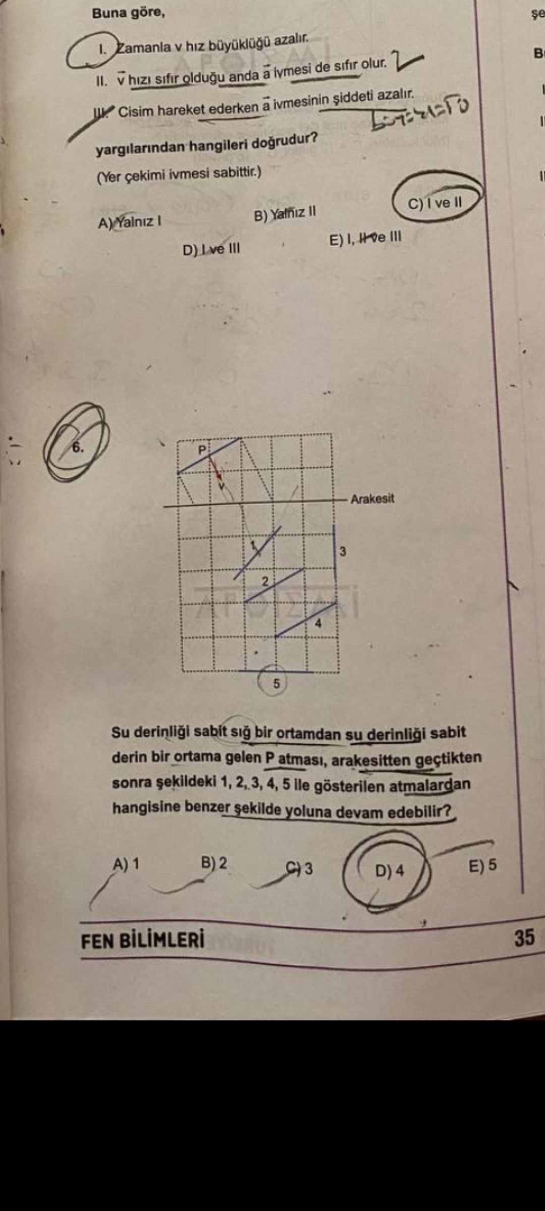 Buna göre, Zamanla hiz azalir. II. hizi sifir oldugu anda a de sifir olur. Cisim hareket ederken a ivmesinin siddeti azalir. yargilarindan hangileri dogrudur. (Yer çekimi ivmesi sabittir. ) B) Yalniz A)Yalniz E) III 6. P Arakesit 3 2 4 5 Su sabit sig bir ortamdan su sabit derin bir ortama gelen P atmasi, arakesitten geçtikten sonra 1, 2,3, 4, 5 ile gösterilen atmalardan hangisine benzer sekilde yoluna devam edebilir. B) 2 E) 5 FEN 35 Buna göre, Zamanla hiz azalir. B) 2 E) 5 FEN 35. ?? Model.Question.title