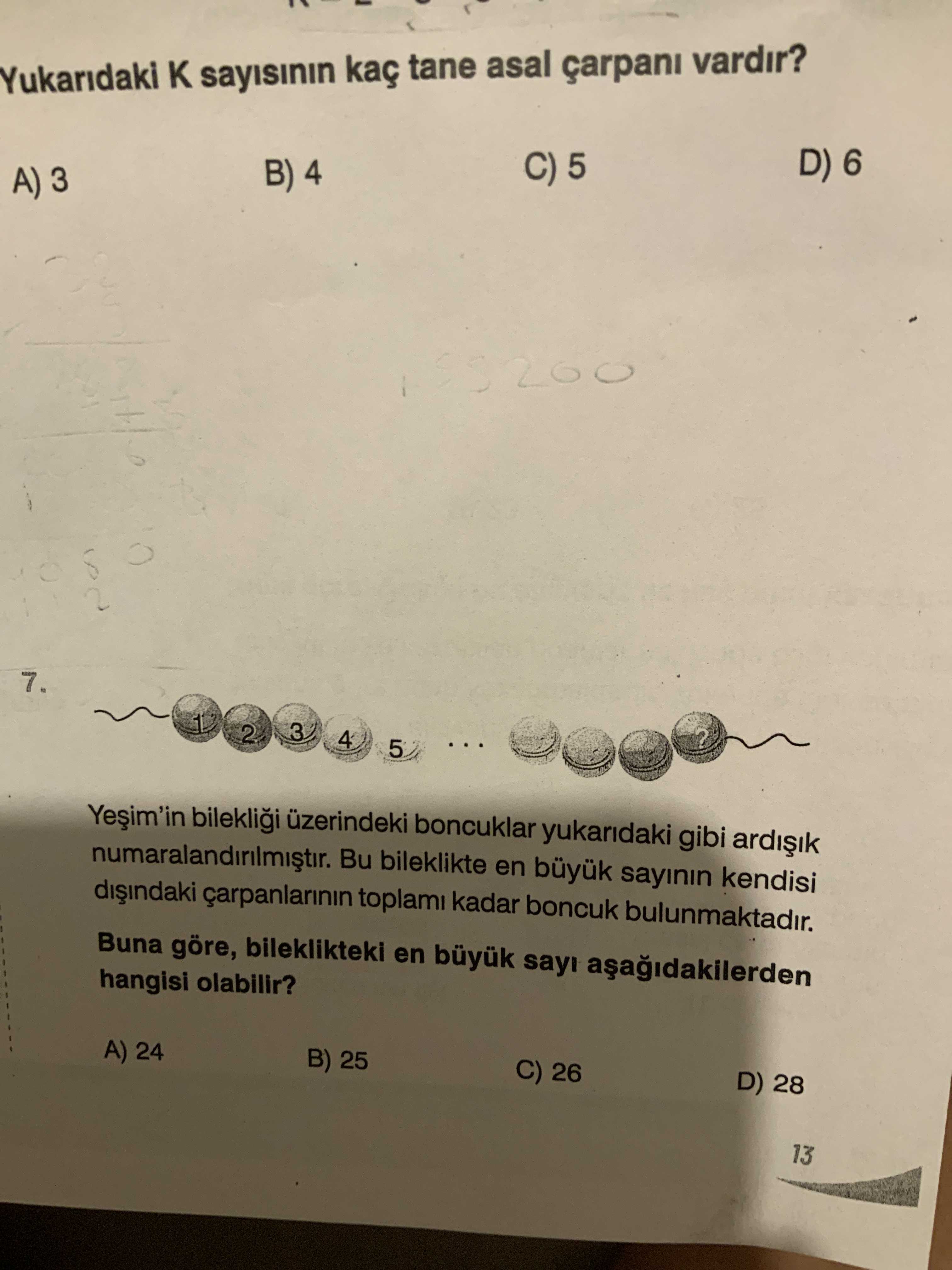 Yukaridaki sayisinin kaç tane asal çarpani vardir. D) 6 C) 5 B) 4 3 7. 1 3 2 4 5. bileklii üzerindeki boncuklar yukaridaki gibi Bu bileklikte en büyuk sayinin kendisi toplami kadar boncuk bulunmaktadir. Buna göre, bileklikteki en büyuk sayi hangisi olabilir. A) 24 B) 25 C) 26 D) 28 13 Yukaridaki sayisinin kaç tane asal çarpani vardir. A) 24 B) 25 C) 26 D) 28 13. ?? Model.Question.title