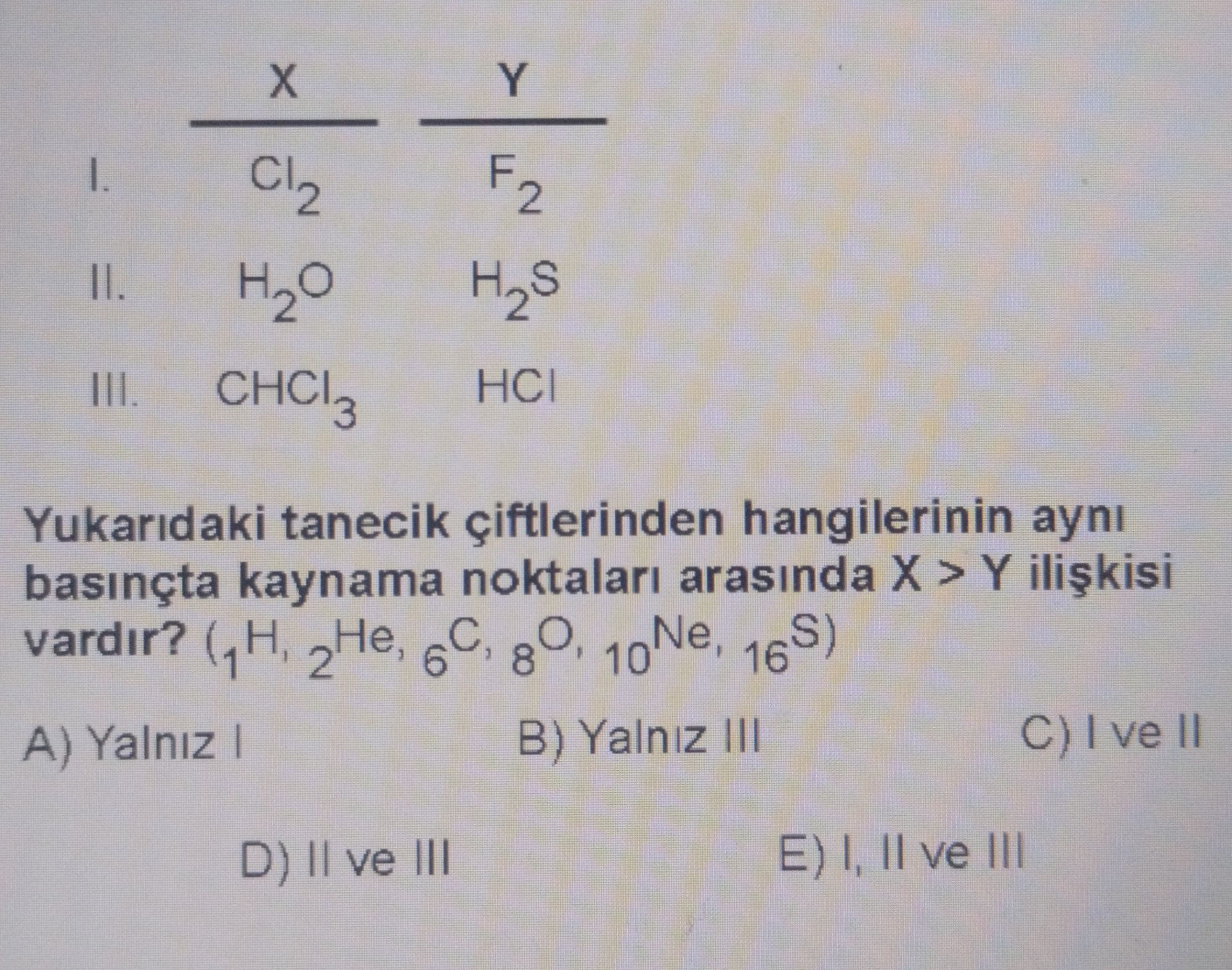 X Y I. Cl₂ F₂ II. H₂O H₂S III. CHCl₃ HCl Yukarıdaki tanecik çiftlerinden hangilerinin aynı basınçta kaynama noktaları arasında X