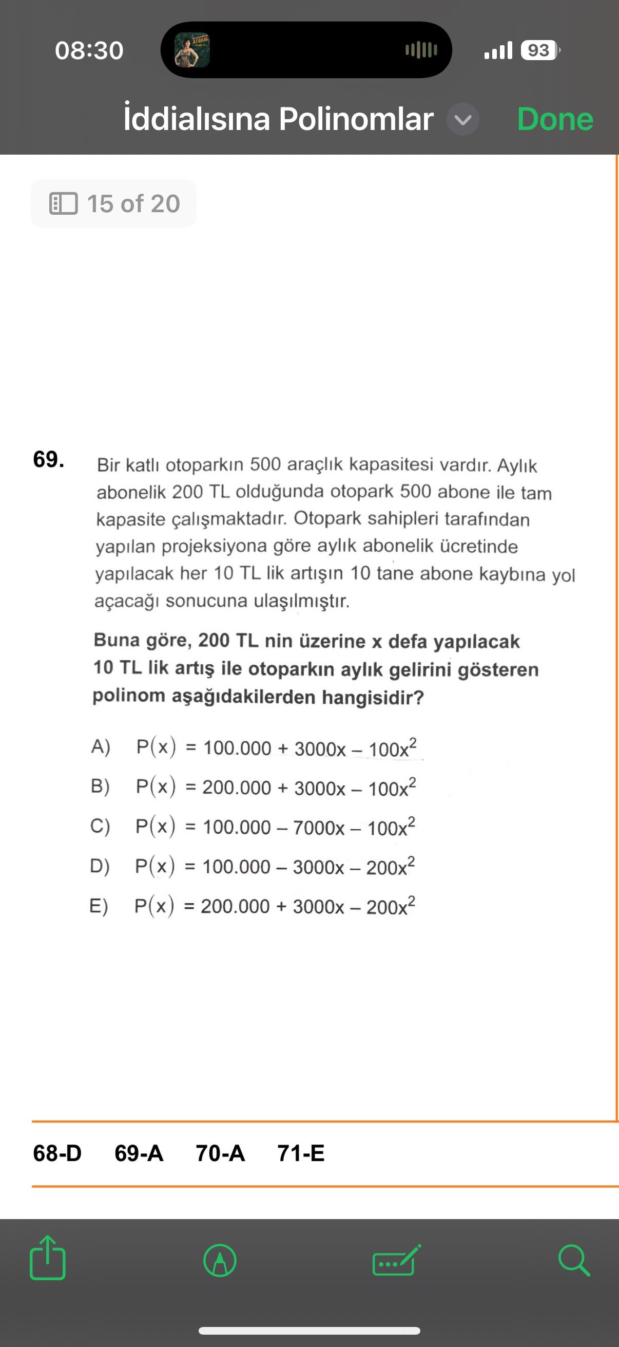 08:30 93 iddialisina Polinomlar Done 15 of 20 69. Bir katli otoparkin 500 araçlik kapasitesi vardir. Aylik abonelik 200 TL oldugunda otopark 500 abone ile tam kapasite Otopark sahipleri tarafindan yapilan projeksiyona göre aylik abonelik ücretinde yapilacak her 10 TL lik 10 tane abone kaybina yol açaca sonucuna Buna göre, 200 TL nin üzerine defa yapilacak 10 TL lik ile otoparkin aylik gelirini gösteren polinom hangisidir. A) P(x) = 100. 000 + B) P(x) = 200. 000 + C) P(x) = D) P(x) = E) P(x) + 68-D 70-A 71-E 08:30 93 iddialisina Polinomlar Done 15 of 20 69. 000 + C) P(x) = D) P(x) = E) P(x) + 68-D 70-A 71-E. ?? Model.Question.title