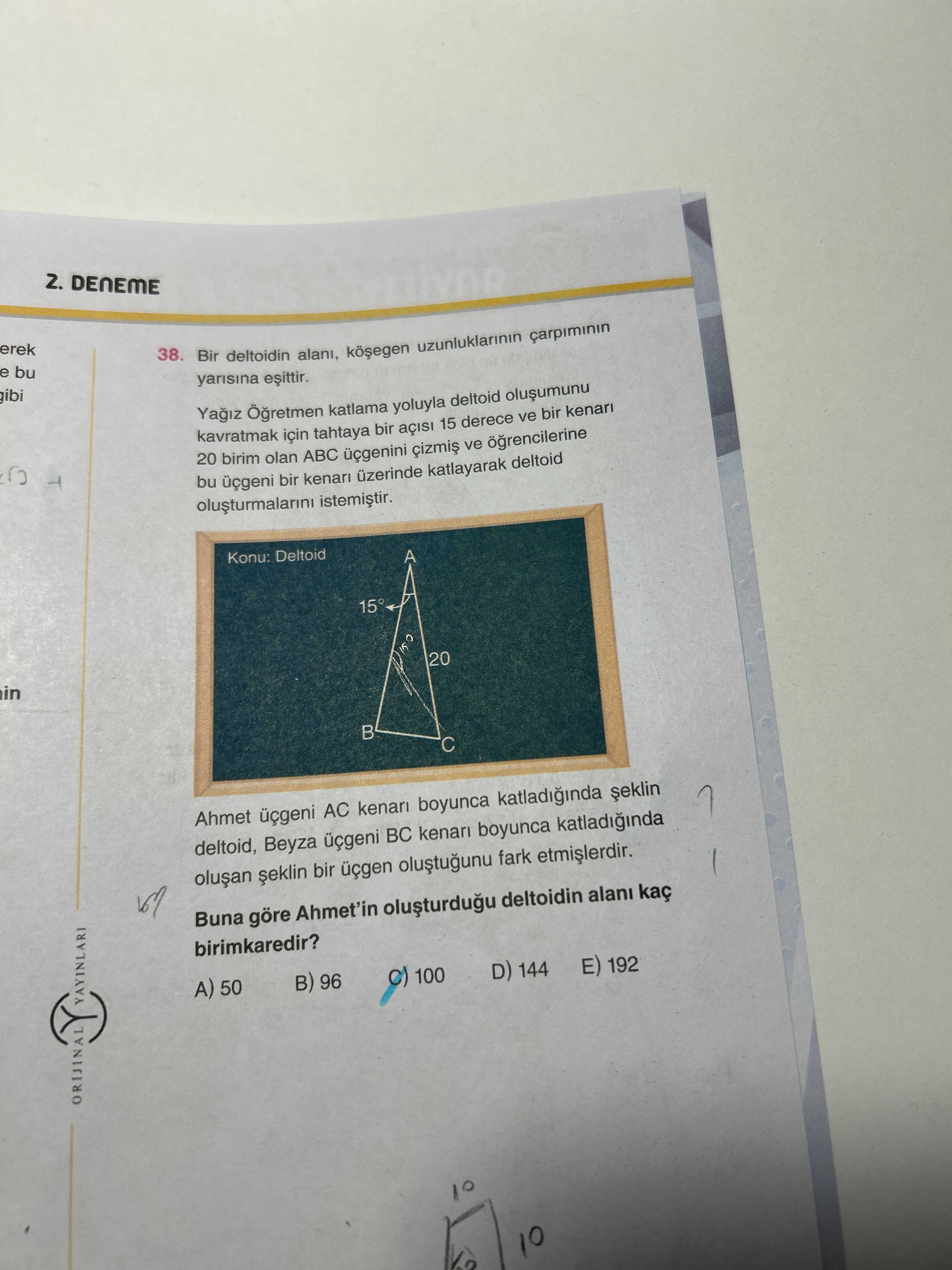 2. DENEME erek 38. e bu Bir deltoidin alani, uzunluklarinin carpiminin gibi yarisina katlama yoluyla deltoid kavratmak tahtaya bir 15 derece ve 20 birim olan ABC ve ogrencilerine bu üçgeni bir üzerinde katlayarak deltoid Konu: Deltoid A 15° 20 in Ahmet AC kenari boyunca katladiginda deltoid, Beyza BC boyunca katladiginda bir üçgen fark Buna göre Ahmet'in deltoidin birimkaredir. YAYINLARI A) 50 96 100 D) 144 E) 192 ORIJINAL 10 2. YAYINLARI A) 50 96 100 D) 144 E) 192 ORIJINAL 10. ?? Model.Question.title