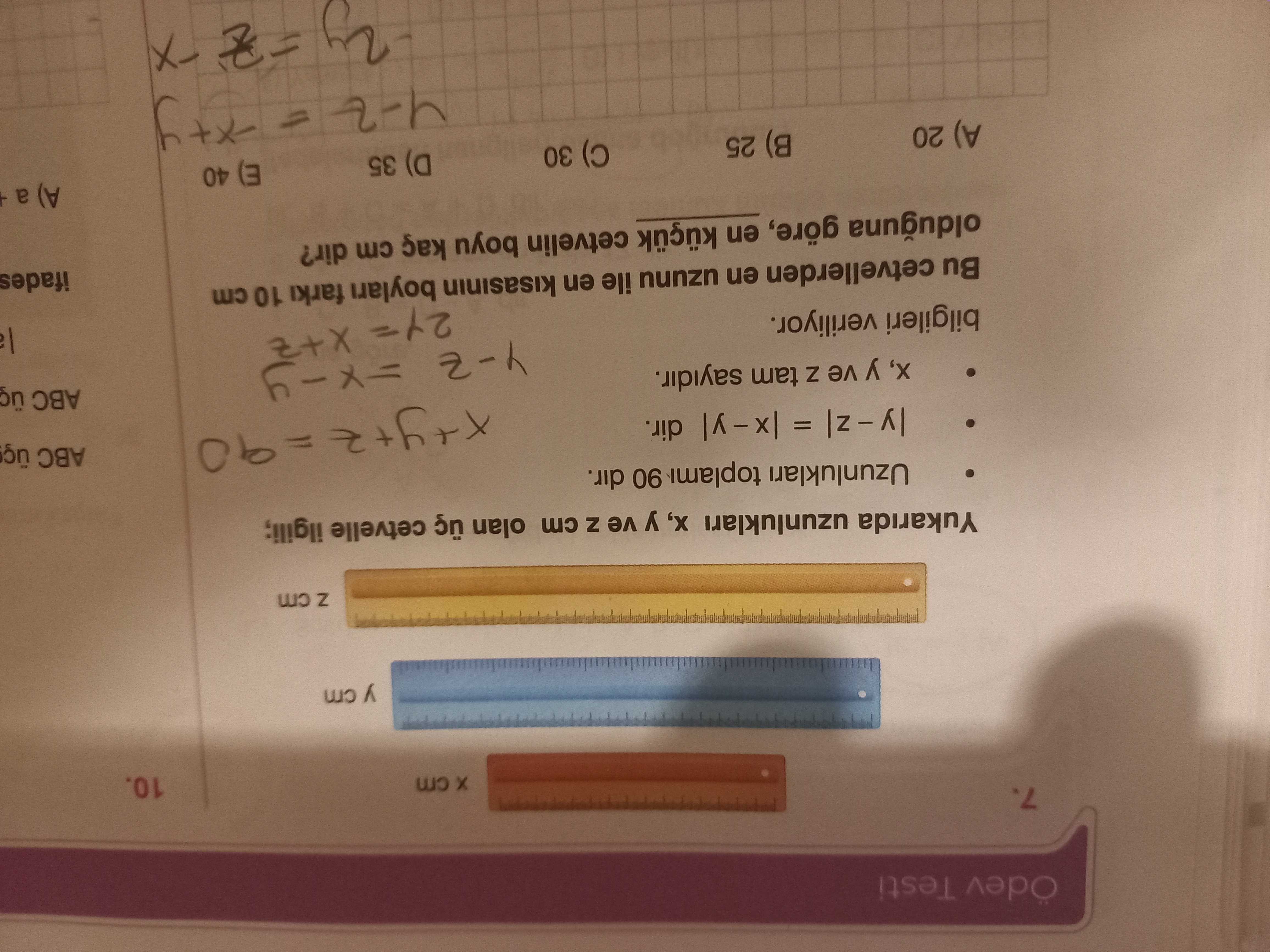 Ödev Testi 7. 10. y cm Z Yukarida uzunluklari ve cm olan cetvelle ilgili; Uzunluklari 90 dir. = dir. ABC y ve Z tam sayidir. bilgileri veriliyor. Bu cetvellerden en uzunu ile en kisasinin farki 10 cm ifades olduguna göre, en cetvelin boyu kaç cm dir. a (3 40 (a 35 30 25 A) 20 Ödev Testi 7. a (3 40 (a 35 30 25 A) 20. ?? Model.Question.title