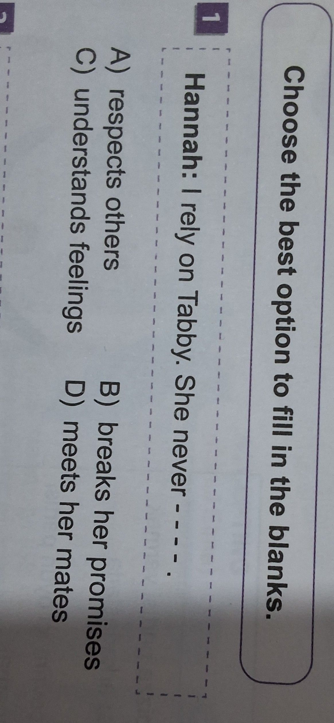 Choose the best option to fill in the blanks. Hannah: I rely on Tabby. She never ---- -----.