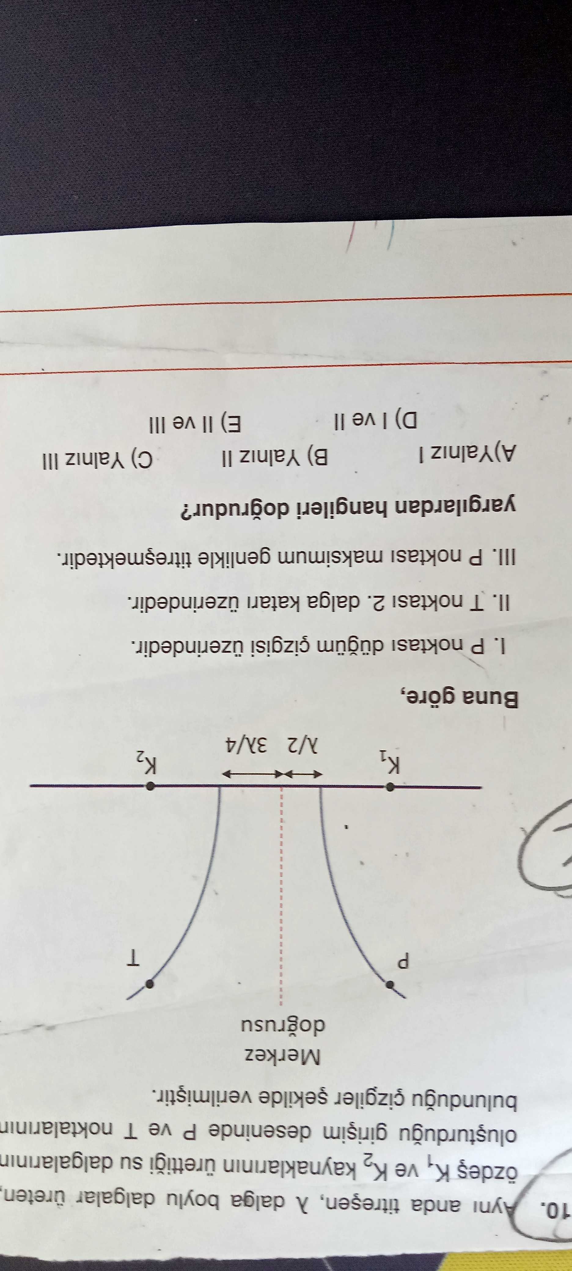 10. Ayni anda dalga boylu dalgalar üreten, K1 ve K2 kaynaklarinin su dalgalarinin deseninde P ve T Merkez dogrusu P K2 Buna göre, I. P noktasi çizgisi üzerindedir. II. T 2. dalga katari üzerindedir. III. P noktasi maksimum genlikle yargilardan hangileri dogrudur. B) Yalniz II A)Yalniz III E) ve III D) ve 10. B) Yalniz II A)Yalniz III E) ve III D) ve. ?? Model.Question.title