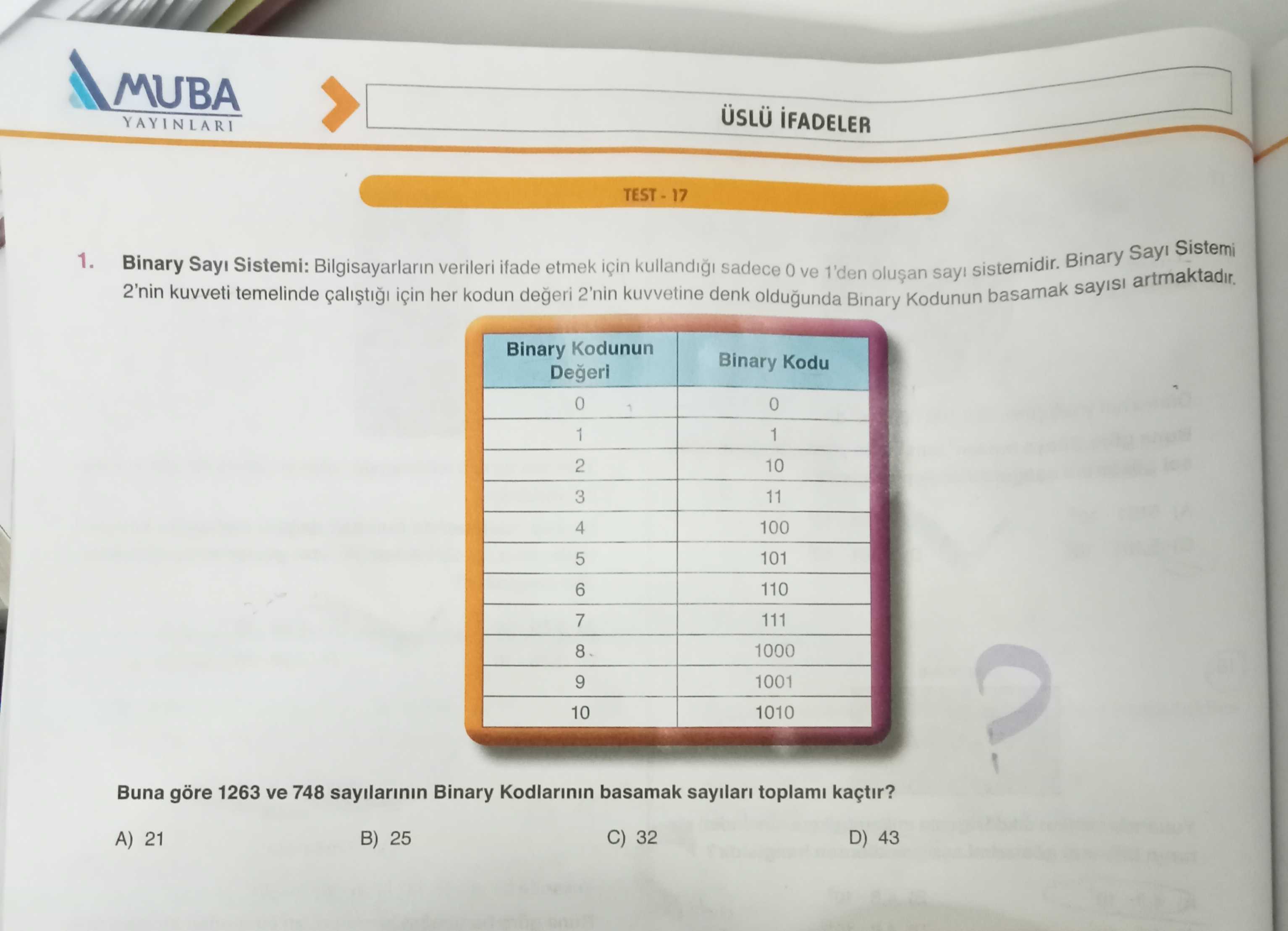 MUBA YAYINLARI Sistemi 1. Binary Sistemi: Bilgisayarlarin ifade etmek verileri sadece ve sistemidir. 1'den 2'nin sayisi kuvveti temelinde kuvvetine 2'nin denk her kodun degeri oldugunda Kodunun Binary Kodunun Binary Kodu 0 1 2 10 11 3 100 4 101 5 6 110 7 111 1000 8 9 1001 10 1010 Buna göre 1263 ve 748 sayilarinin Binary sayilari kaçtir. C) 32 D) 43 A) 21 B) 25 MUBA YAYINLARI Sistemi 1. C) 32 D) 43 A) 21 B) 25. ?? Model.Question.title