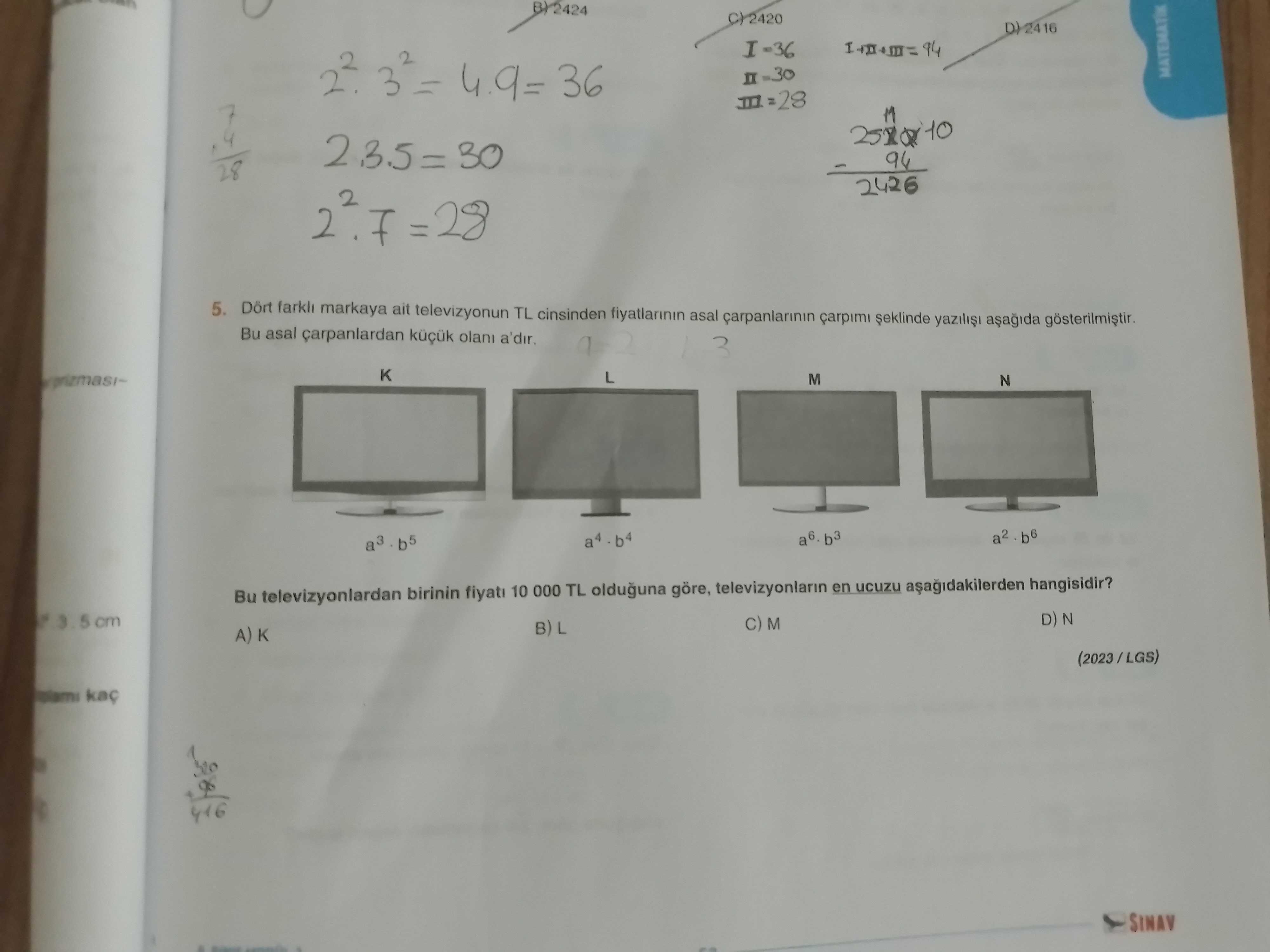 BY2424 I=36 4. 9= 36 MATEMATIK 11 28 2426 2 =28 5. farkli markaya ait televizyonun TL cinsinden fiyatlarinin asal carpanlarinin Bu asal carpanlardan 3 K L M N a6. b3 a2 a3 Bu televizyonlardan birinin 10 000 TL olduguna göre, televizyonlarin en ucuzu hangisidir. D) N 5 cm M B) A) K 416 SINAV BY2424 I=36 4. D) N 5 cm M B) A) K 416 SINAV. ?? Model.Question.title