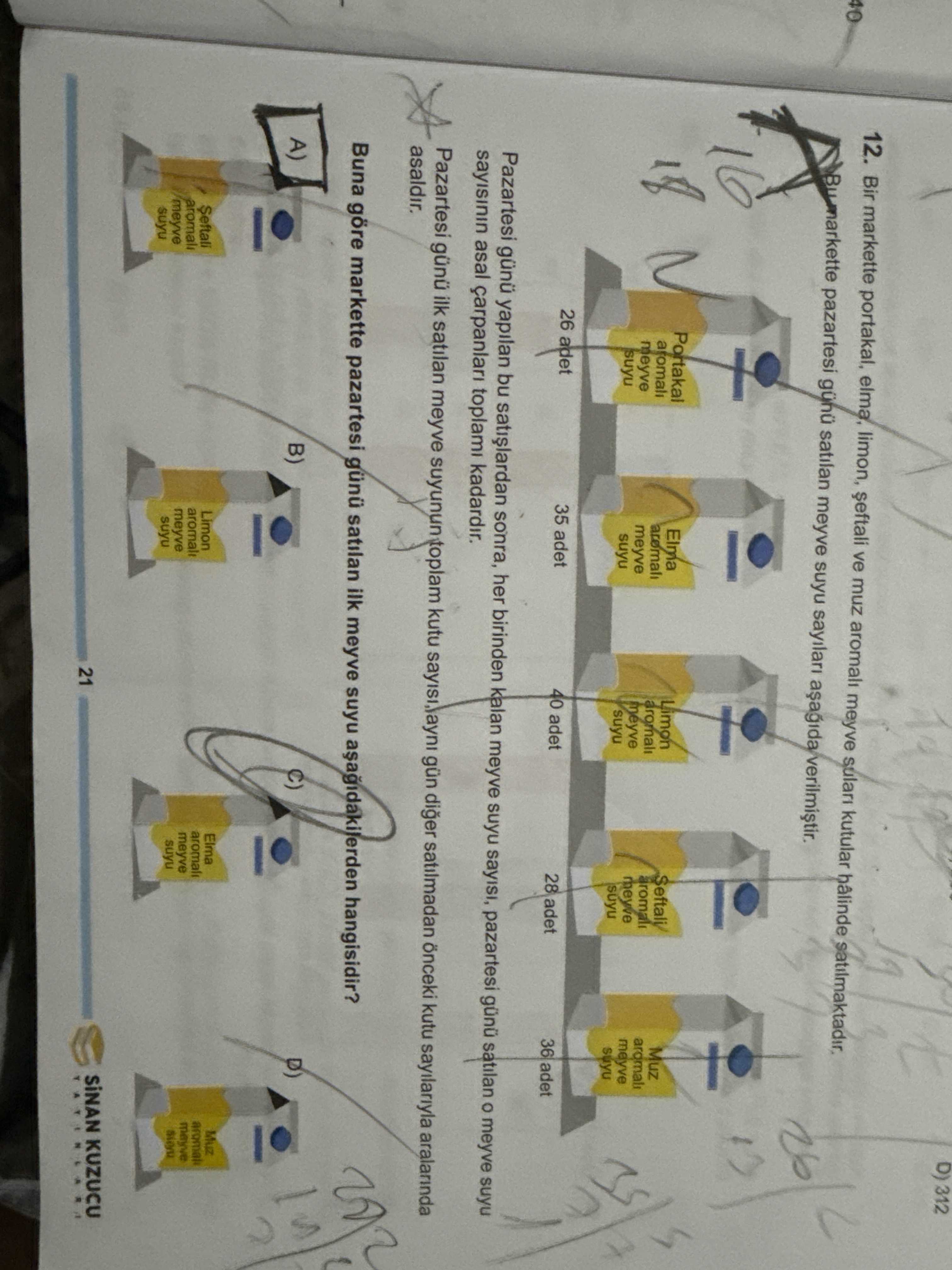 D) 312 12. Bir markette portakal, elma, limon, ve muz aromali meyve kutular hâlinde 40 pazartesi günü satilan meyve suyu sayilari Portakal Elma Limon aromali Muz meyve aromali meyve aromali meyve suyu meyve suyu meyve suyu 26 adet 35 adet 40 adet 28 adet 36 adet Pazartesi günü yapilan bu sonra, her birinden kalan meyve suyu sayisi, pazartesi günü satilan meyve suyu asal toplami kadardir. Pazartesi günü ilk satilan meyve suyunun toplam kutu gün diger satilmadan önceki kutu sayilariyla aralarinda asaldir. Buna göre markette pazartesi günü satilan ilk meyve suyu hangisidir. A) B) Muz Elma Limon Seftali D) 312 12. A) B) Muz Elma Limon Seftali. ?? Model.Question.title