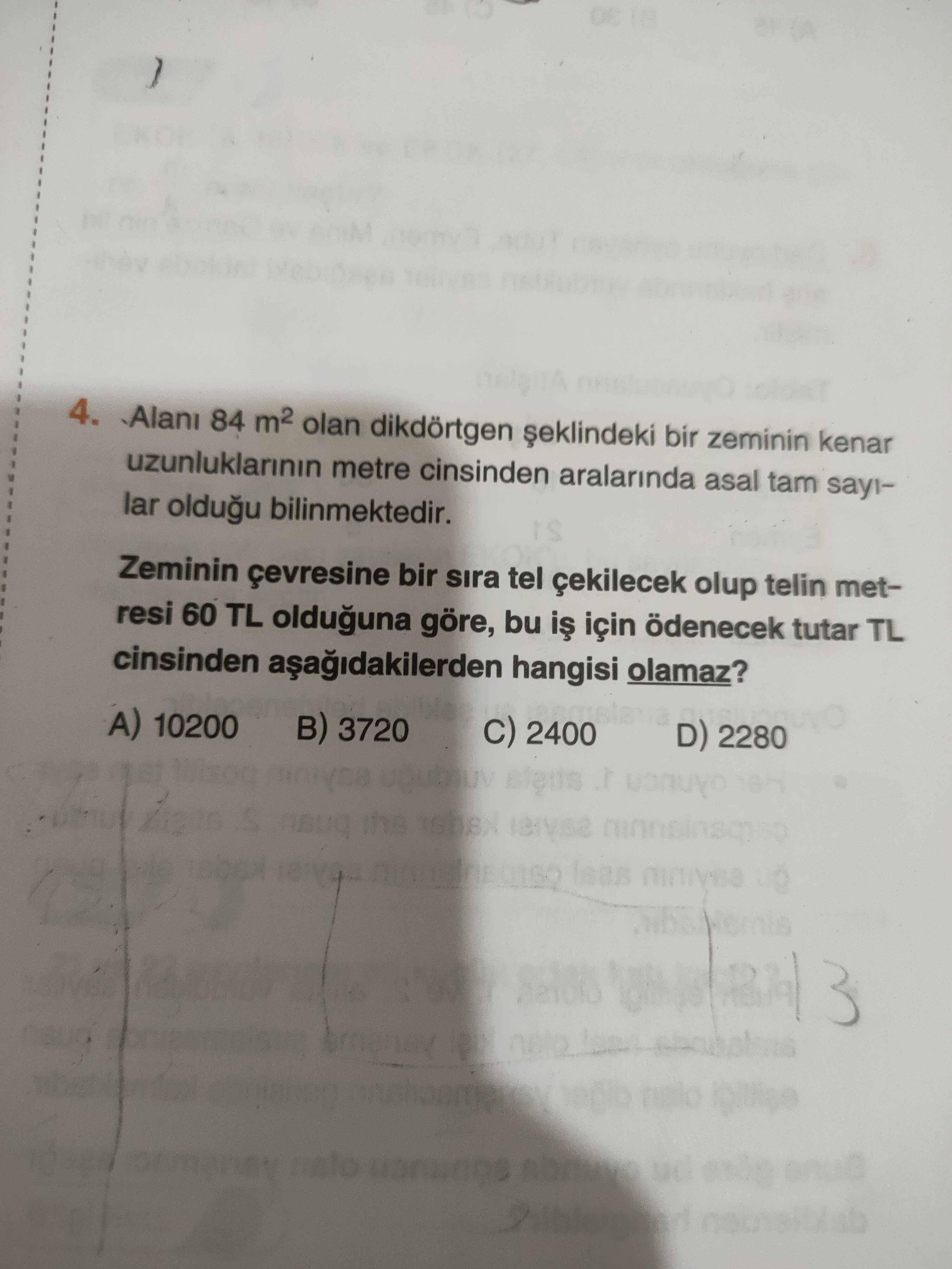 4. 84 m2 olan dikdörtgen bir zeminin kenar uzunluklarinin metre cinsinden aralarinda asal lar oldugu bilinmektedir. Zeminin çevresine bir sira tel çekilecek olup telin metresi 60 TL olduguna göre, bu için ödenecek tutar TL cinsinden hangisi olamaz. 10200 3720 2400 D) 2280 the up 3 4. 10200 3720 2400 D) 2280 the up 3. ?? Model.Question.title