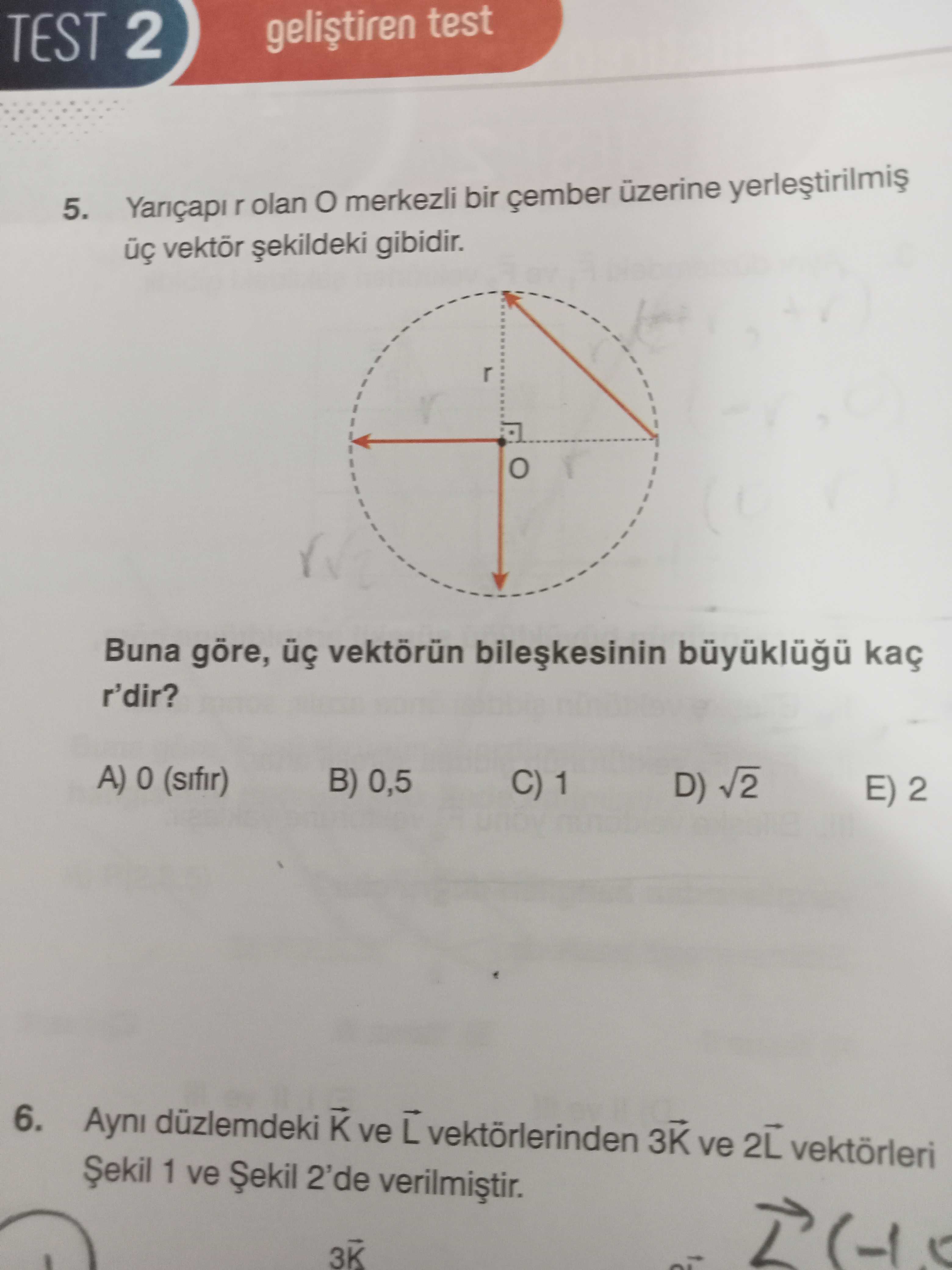 TEST 2 test 5. Yariçapi olan merkezli bir üzerine gibidir. Buna göre, üç vektörün kaç r'dir. A) (sifir) B) 0,5 C) 1 D) V2 E) 2 6. Ayni düzlemdeki ve vektörlerinden 3K ve 2L vektörleri Șekil 1 ve Șekil 2'de 3K TEST 2 test 5. Ayni düzlemdeki ve vektörlerinden 3K ve 2L vektörleri Șekil 1 ve Șekil 2'de 3K. ?? Model.Question.title