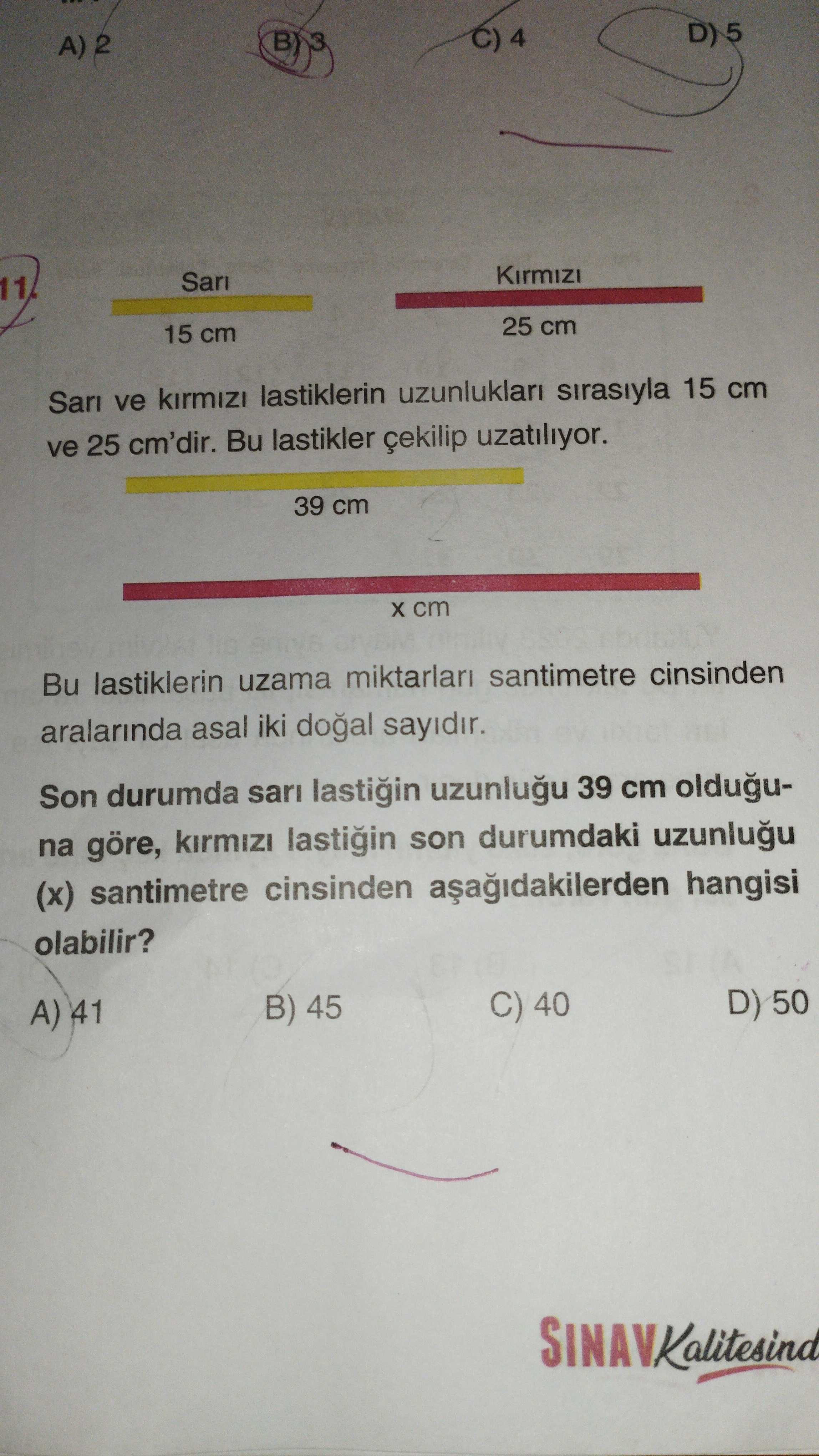 A) 2 BY C) 4 11 15 cm 25 cm ve lastiklerin sirasiyla 15 cm ve 25 cm'dir. Bu lastikler çekilip uzatiliyor. 39 cm Bu lastiklerin uzama miktarlari santimetre cinsinden aralarinda asal iki doal sayidir. Son durumda sari lastigin 39 cm olduguna göre, kirmizi lastigin son durumdaki (x) santimetre cinsinden hangisi olabilir. A) 41 B) 45 C) 40 50 A) 2 BY C) 4 11 15 cm 25 cm ve lastiklerin sirasiyla 15 cm ve 25 cm'dir. A) 41 B) 45 C) 40 50. ?? Model.Question.title