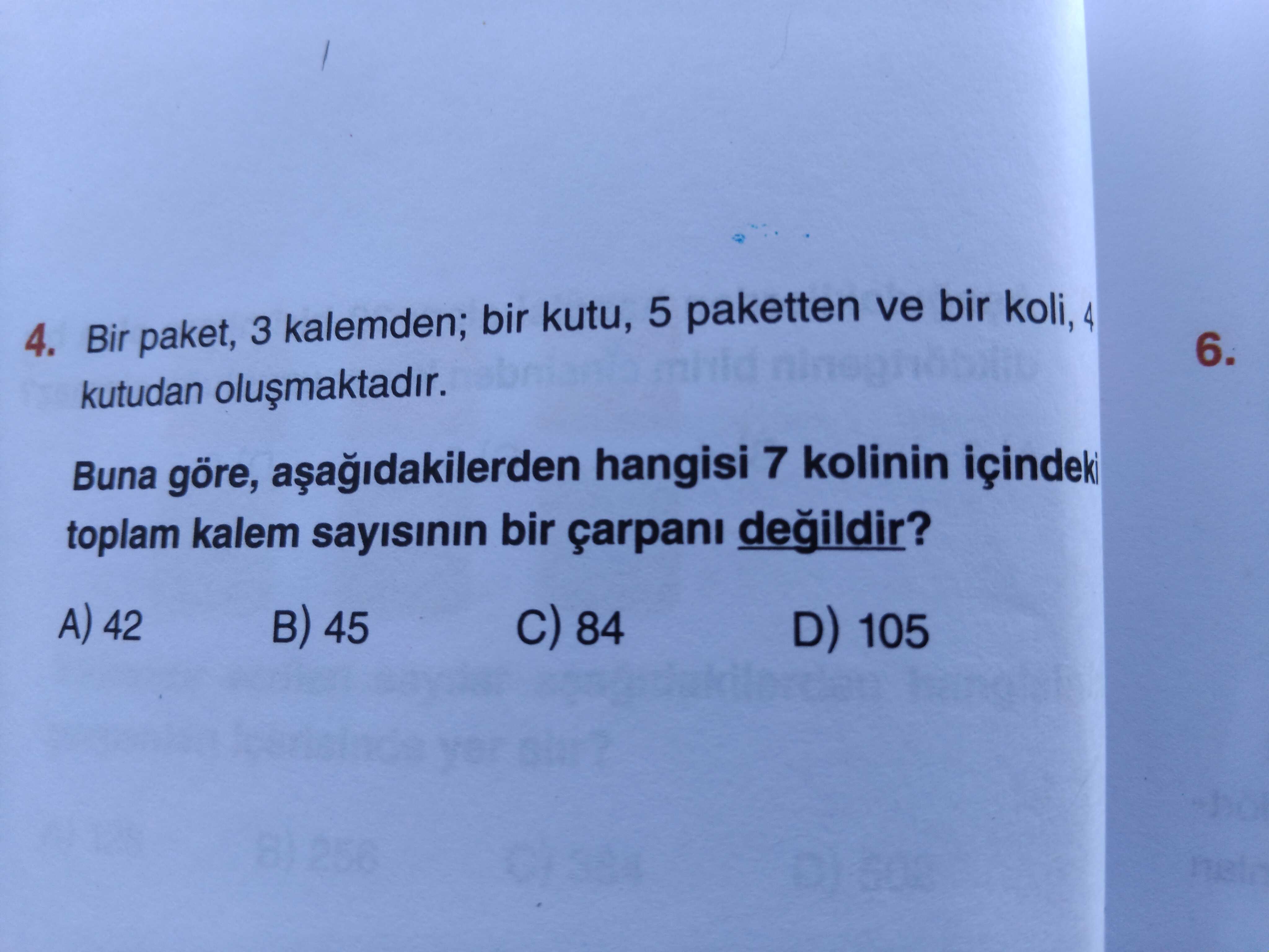 4. Bir paket, 3 kalemden; bir kutu, 5 paketten ve bir koli, 4 6. kutudan Buna göre, hangisi 7 kolinin içindeki toplam kalem sayisinin bir çarpani 42 45 84 D) 105 4. kutudan Buna göre, hangisi 7 kolinin içindeki toplam kalem sayisinin bir çarpani 42 45 84 D) 105. ?? Model.Question.title