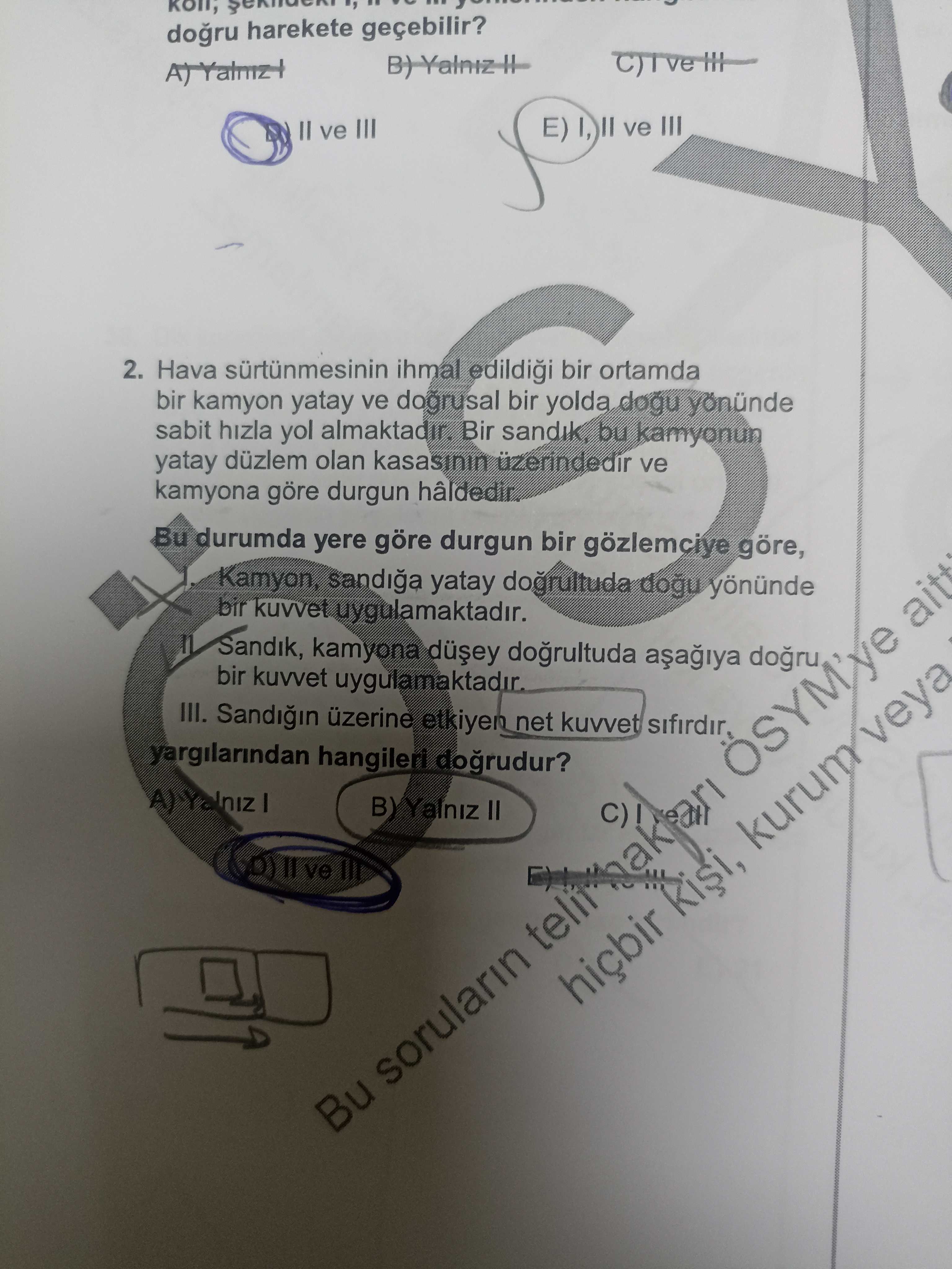 Harekete geçebilir. II ve III E) I, ve III 2. Hava ihmal bir ortamda bir kamyon yatay ve dogrusal bir yolda dogu sabit hizla yol Bir bu kamyonun yatay düzlem olan üzerindedir ve kamyona göre durgun hâldedir. Bu durumda yere göre durgun bir gözlemciye göre, Kamyon, sandiga yatay dogrultuda yönünde bir kuvvet uygulamaktadir. Sandik, kamyona bir kuvvet III. üzerine net kuvvet yargilarindan hangileri dogrudur. II hiçbir Risi, sorularin Bu harekete geçebilir. II hiçbir Risi, sorularin Bu. ?? Model.Question.title
