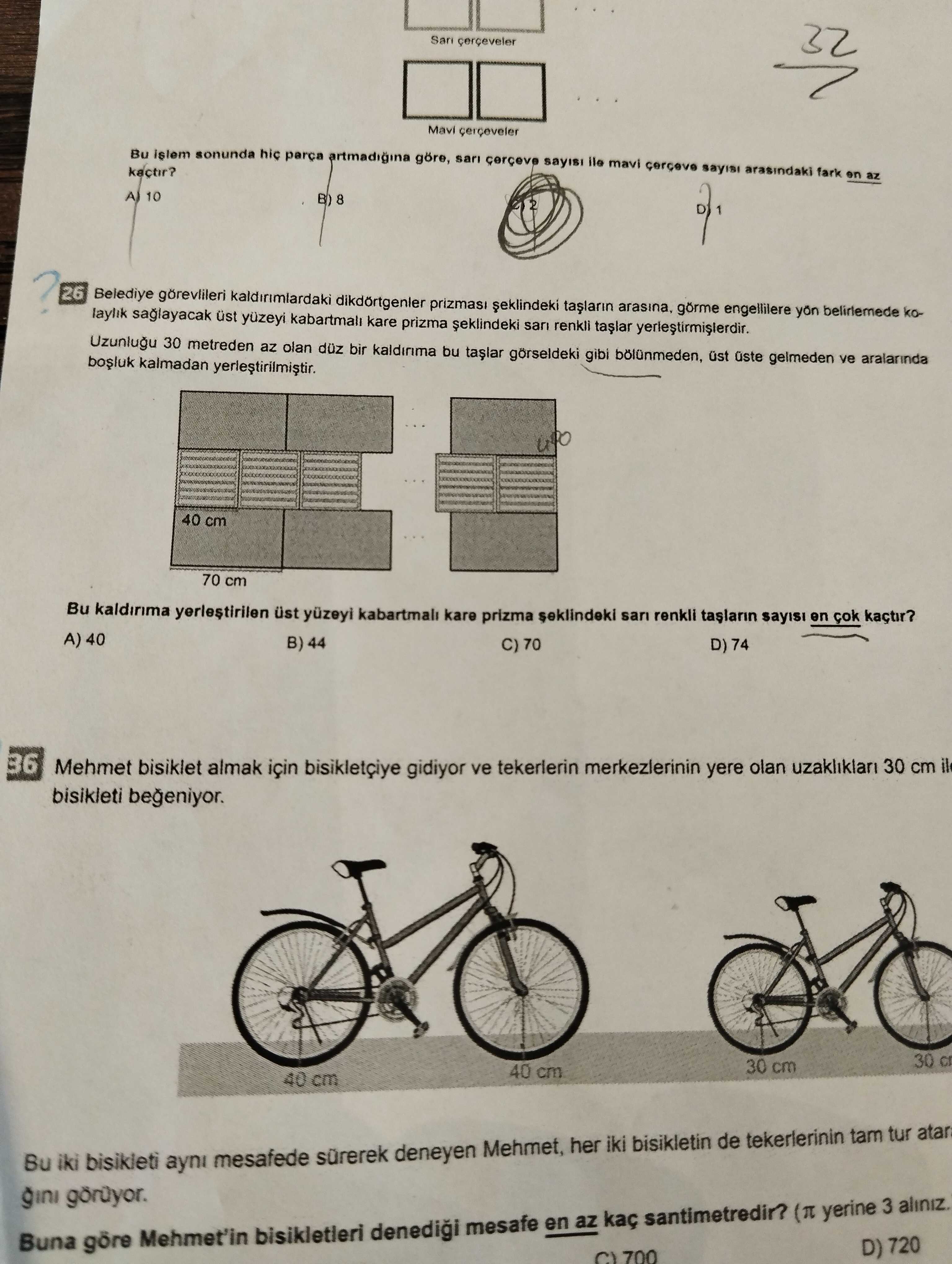 San cerceveler 32 Bu islem sonunda hic artmadigina göre, sari mavi arasindaki fark en az kactir. 10 B) 8 26 Belediye gorevlileri dikdörtgenler prizmasi arasina, belirlemede kolaylik saglayacak üst yuzeyi kare prizma san renkli Uzunlugu 30 metreden az olan düz kaldinma bu gorseldeki gibi üst üste gelmeden ve aralarinda kalmadan yerlestirilmistir. 40 cm 70 cm Bu yerlestirilen ust yuzeyi kabartmali kare prizma seklindeki san renkli en kaçtir. A) 40 B) 44 C) 70 D) 74 36 Mehmet bisiklet almak için gidiyor ve tekerlerin merkezlerinin yere olan uzakliklari 30 cm il bisikleti begeniyor. 30 cm 40 cm 40 cm San cerceveler 32 Bu islem sonunda hic artmadigina göre, sari mavi arasindaki fark en az kactir. 30 cm 40 cm 40 cm. ?? Model.Question.title