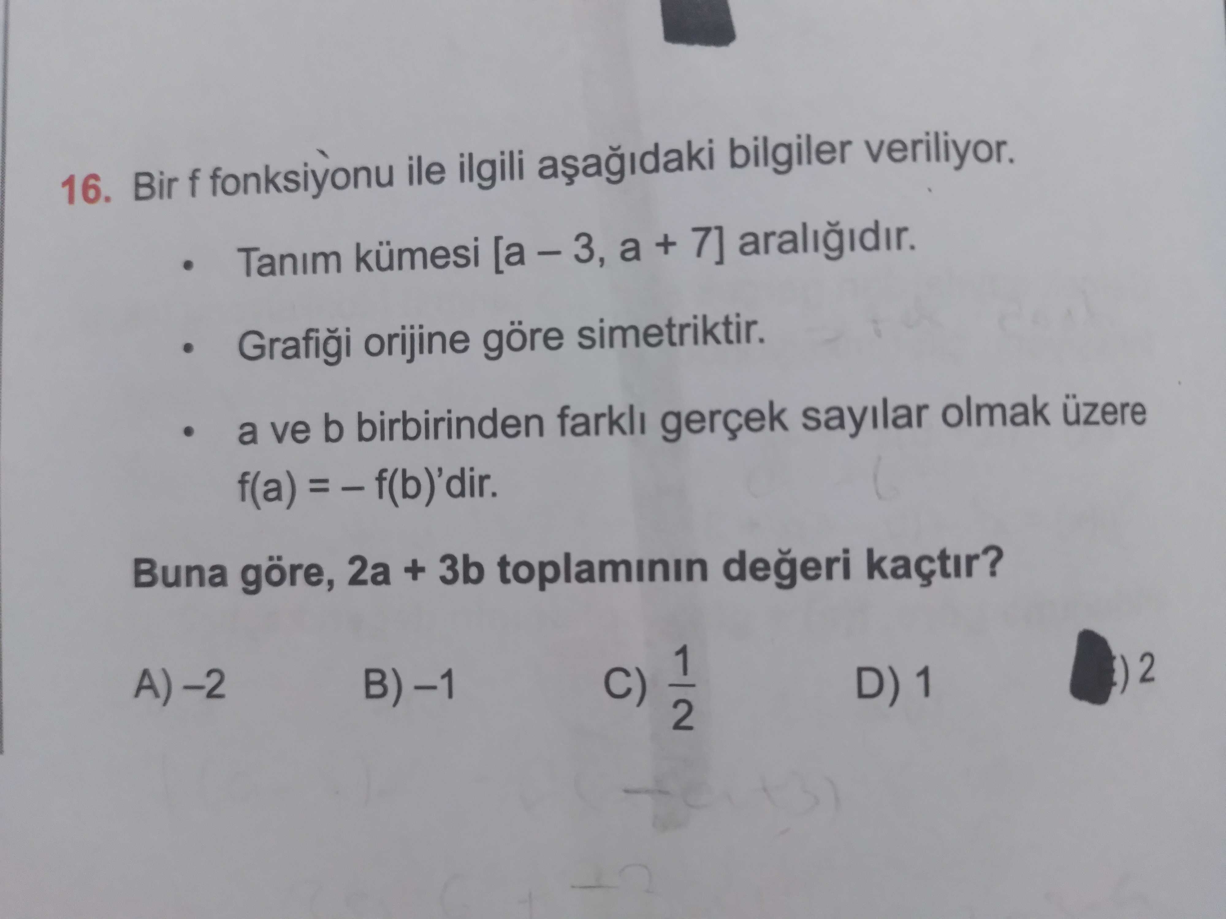 16. Bir f fonksiyonu ile ilgili bilgiler veriliyor. Tanim kümesi [a + 7] orijine göre simetriktir. a ve b birbirinden farkli gerçek sayilar olmak üzere f(a) Buna göre, 2a + 3b toplaminin kaçtir. 1 2 C) D) 1 2 16. 1 2 C) D) 1 2. ?? Model.Question.title
