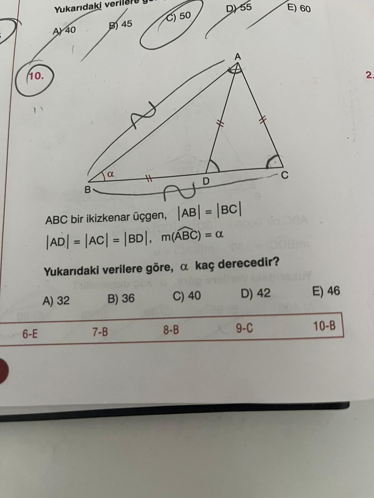 Yukaridaki verilere D) 55 E) 60 C) 50 B) 45 A) 40 A 10. 2 ABC bir ikizkenar üçgen, |AB| = = = m(ABC) = a Yukaridaki verilere göre, a kaç derecedir. A) 32 B) 36 C) 40 D) 42 E) 46 7-B 10-B Yukaridaki verilere D) 55 E) 60 C) 50 B) 45 A) 40 A 10. A) 32 B) 36 C) 40 D) 42 E) 46 7-B 10-B. ?? Model.Question.title