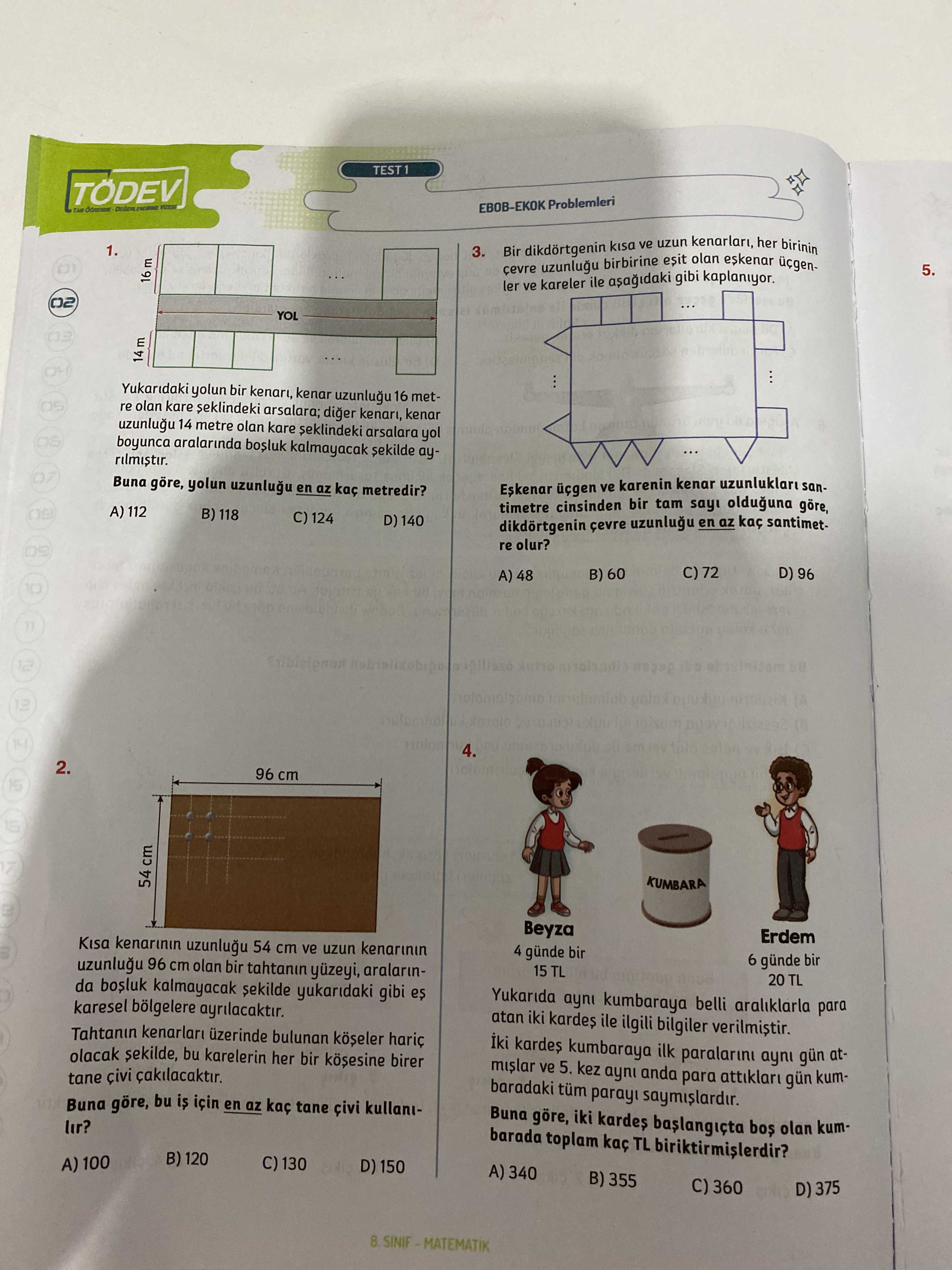 TEST1 TÖDEV EBOB-EKOK 1. 3. dikdortgenin ve uzun kenarlari, her birinin cevre uzunlugu birbirine esit olan 16 m 5. ler ve kareler ile gibi kaplaniyor. YOL 14 m Yukaridaki yolun bir kenar 16 metre olan kare seklindeki arsalara; diger kenari, kenar 14 metre olan seklindeki arsalara yol boyunca aralarinda bosluk kalmayacak ayBuna yolun en az metredir. ve karenin kenar timetre cinsinden tam olduguna göre, A) 112 B) 118 C) 124 D) 140 dikdörtgenin çevre en santimetre olur. C) 72 B) 60 A) 48 10 2. 96 cm 54 cm KUMBARA Beyza Erdem Kisa 54 cm ve uzun TEST1 TÖDEV EBOB-EKOK 1. 96 cm 54 cm KUMBARA Beyza Erdem Kisa 54 cm ve uzun. ?? Model.Question.title