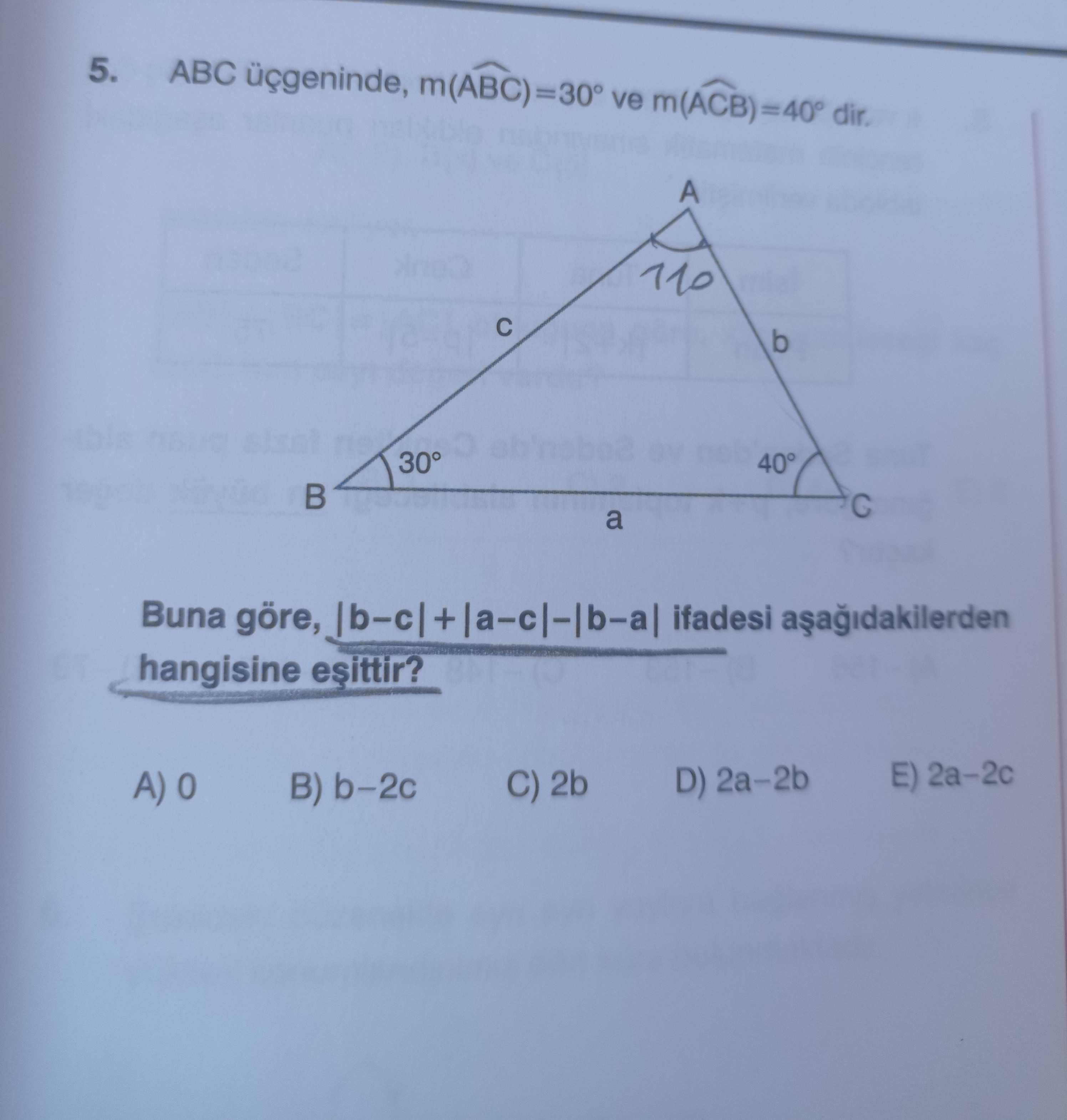 ABC üçgeninde, m(ABC) = 30° ve m(ACB) = 40° dir. Buna göre, |b−c| + |a−c| − |b−a| ifadesi