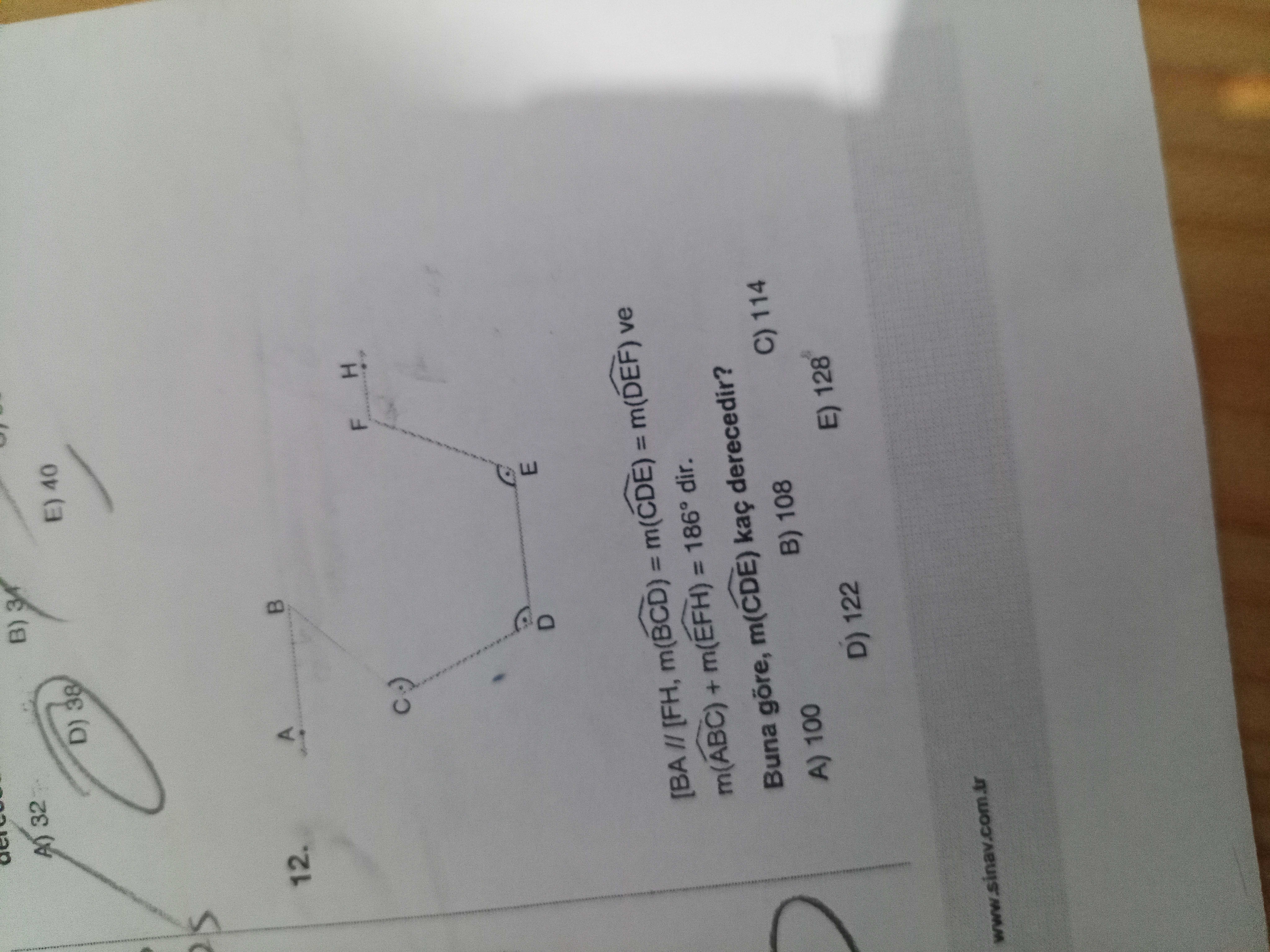 A) 32 B) D) 38 E) 40 12. A F H E [BA [FH, m(BCD) = m(CDE) = m(DEF) ve m(ABC) + m(EFH) = 186° dir. Buna göre, m(CDE) kaç derecedir. A) 100 B) 108 C) 114 D) 122 E) 128 A) 32 B) D) 38 E) 40 12. A) 100 B) 108 C) 114 D) 122 E) 128. ?? Model.Question.title